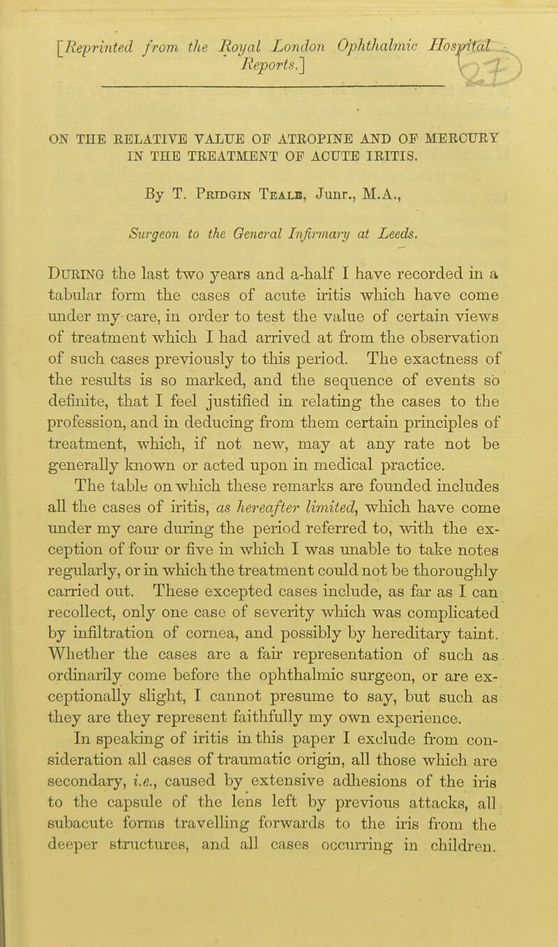 IReprinted from the Royal London Ophthabnic Hospi0L^ Reports.'] y-y ON THE RELATIVE VALUE OP ATROPINE AND OF MERCURY IN THE TREATMENT OF ACUTE IRITIS. During the last two years and a-half I have recorded in a tabular form the cases of acute iritis which have come under my- care, in order to test the value of certain views of treatment which I had arrived at from the observation of such cases previously to this period. The exactness of the results is so marked, and the sequence of events so definite, that I feel justified in relating the cases to the profession, and in deducing fi'om them certain principles of treatment, which, if not new, may at any rate not be generally known or acted upon in medical practice. The table on which these remarks are founded includes all the cases of iritis, as hereafter limited, which have come under my care during the period referred to, with the ex- ception of four or five in which I was unable to take notes regularly, or in which the treatment could not be thoroughly carried out. These excepted cases include, as far as I can recollect, only one case of severity which was complicated by infiltration of cornea, and possibly by hereditary taint. Whether the cases are a fair representation of such as ordinaiily come before the ophthalmic surgeon, or are ex- ceptionally slight, I cannot presume to say, but such as they are they represent faithfully my own experience. In speaking of iritis in this paper I exclude from con- sideration all cases of traumatic origin, all those which are secondary, i.e., caused by extensive adliesions of the iris to the capsule of the lens left by previous attacks, all. subacute fonns travelling forwards to the ms from the deeper structures, and all cases occurring in children. By T. Pridgin Tealb, Junr., M.A Surgeon to the General Injinnary at Leeds.