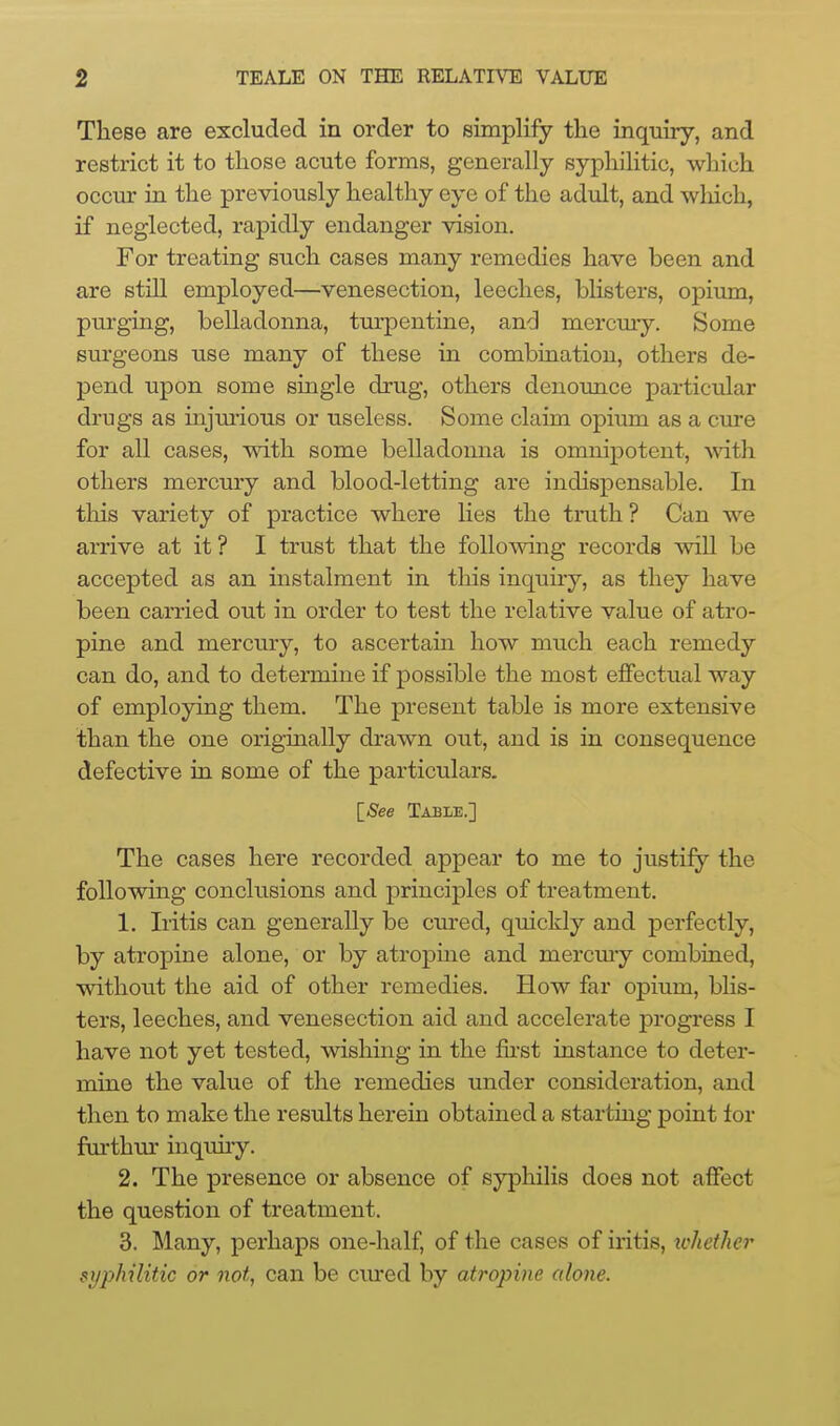 These are excluded in order to simplify the inquiry, and restrict it to those acute forms, generally syphilitic, which occur in the previously healthy eye of the adult, and which, if neglected, rapidly endanger vision. For treating such cases many remedies have been and are still employed—venesection, leeches, blisters, opium, purging, belladonna, turpentine, and mercmy. Some surgeons use many of these in combination, others de- pend upon some single drug, others denounce particular drugs as injmious or useless. Some claim opium as a cure for all cases, with some belladonna is omnipotent, ^vith others mercury and blood-letting are indispensable. In this variety of practice where lies the tinith ? Can we arrive at it? I trust that the following records will be accepted as an instalment in this inquiry, as they have been carried out in order to test the relative value of atro- pine and mercury, to ascertain how much each remedy can do, and to determine if possible the most effectual way of employing them. The present table is more extensive than the one originally drawn out, and is in consequence defective in some of the particulars. [-S'ee Table.] The cases here recorded appear to me to justify the following conclusions and principles of treatment. 1. Iritis can generally be cured, quickly and perfectly, by atropine alone, or by atropiue and mercmy combined, without the aid of other remedies. How far opium, blis- ters, leeches, and venesection aid and accelerate progress I have not yet tested, wishing in the fu'st instance to deter- mine the value of the remedies under consideration, and then to make the results herein obtained a starting point for fui'thm- inquuy. 2. The presence or absence of syphilis does not affect the question of treatment. 3. Many, perhaps one-half, of the cases of iritis, xchether syphilitic or not, can be cm-ed by atropine alone.