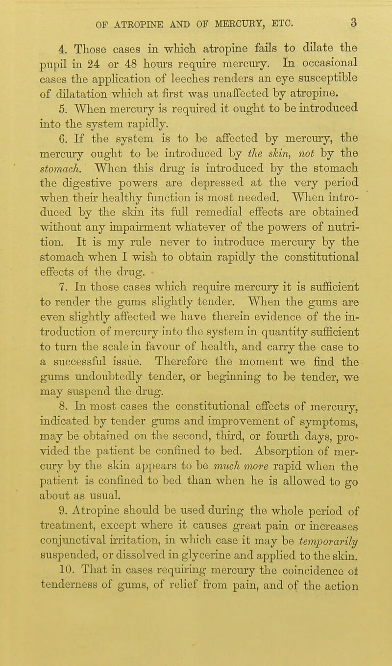 4. Those cases in wliicli atropine fails to dilate the pupil in 24 or 48 hours require mercury. In occasional cases the application of leeches renders an eye susceptible of dilatation which at &st was unaffected by atropine. 5. When mercmy is required it ought to be introduced into the system rapidly. 6. If the system is to be affected by mercury, the mercury ought to be introduced by the skin, not by the stomach. When this di'ug is introduced by the stomach the digestive powers are depressed at the very period when then- healthy fimction is most needed. When intro- duced by the skin its fall remedial effects are obtained without any impairment whatever of the powers of nutri- tion. It is my rule never to introduce mercmy by the stomach when I wish to obtain rapidly the constitutional effects of the drug. 7. In those cases which require mercury it is sufficient to render the gums slightly tender. When the gums are even slightly affected we have therein evidence of the in- troduction of mercmy into the system in quantity sufficient to turn the scale in favour of health, and carry the case to a successfid issue. Therefore the moment we find the gums undoubtedly tender, or beginning to be tender, we may suspend the drug. 8. In most cases the constitutional effects of mercury, indicated by tender gums and improvement of symptoms, may be obtained on the second, third, or fourth days, pro- vided the patient be confined to bed. Absorption of mer- cury by the skin appears to be much more rapid when the patient is confined to bed than when he is allowed to go about as usual. 9. Atropine should be used during the whole period of treatment, except where it causes great pain or increases conjunctival irritation, in wliich case it may be temporarily suspended, or dissolved in glycerine and applied to the skin. 10. That in cases requiring mercury the coincidence ot tenderness of g-ums, of reUef from pain, and of the action