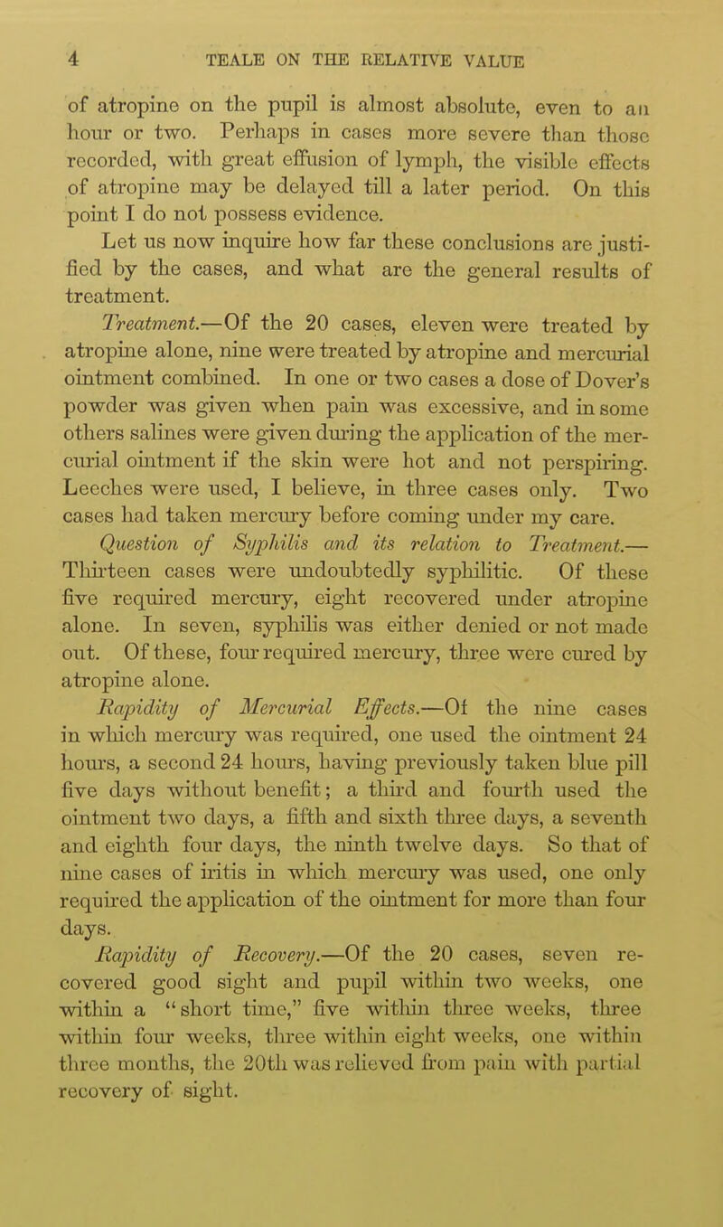 of atropine on the pupil is almost absolute, even to an hour or two. Perhaps in cases more severe than those recorded, with great eflPiision of lymph, the visible effects of atropine may be delayed till a later period. On this point I do not possess evidence. Let us now inquire how far these conclusions are justi- fied by the cases, and what are the general results of treatment. Treatment.—Of the 20 cases, eleven were treated by atropine alone, nine were treated by atropine and mercurial ointment combined. In one or two cases a dose of Dover's powder was given when pain was excessive, and in some others salines were given dm-ing the application of the mer- curial ointment if the skin were hot and not perspiring. Leeches were used, I believe, in three cases only. Two cases had taken mercury before coming under my care. Question of Syphilis and its relation to Treatment.— Thu'teen cases were midoubtedly syphilitic. Of these five required mercury, eight recovered under atropine alone. In seven, syphilis was either denied or not made out. Of these, fom- required mercury, three were cm-ed by atropine alone. Rapidity of Mercurial Effects.—Of the nine cases in which merciuy was required, one used the ointment 24 hom's, a second 24 hom's, having previously taken blue pill five days without benefit; a third and fom-th used the ointment two days, a fifth and sixth three days, a seventh and eighth four days, the ninth twelve days. So that of nine cases of iritis m which mercmy was used, one only required the application of the ointment for more than four days. Rapidity of Recovery.—Of the 20 cases, seven re- covered good sight and pupil within two weeks, one within a short time, five witliin tlu-ee weeks, three within four weeks, three within eight weeks, one within three months, the 20th was relieved firom pain with partial recovery of sight.