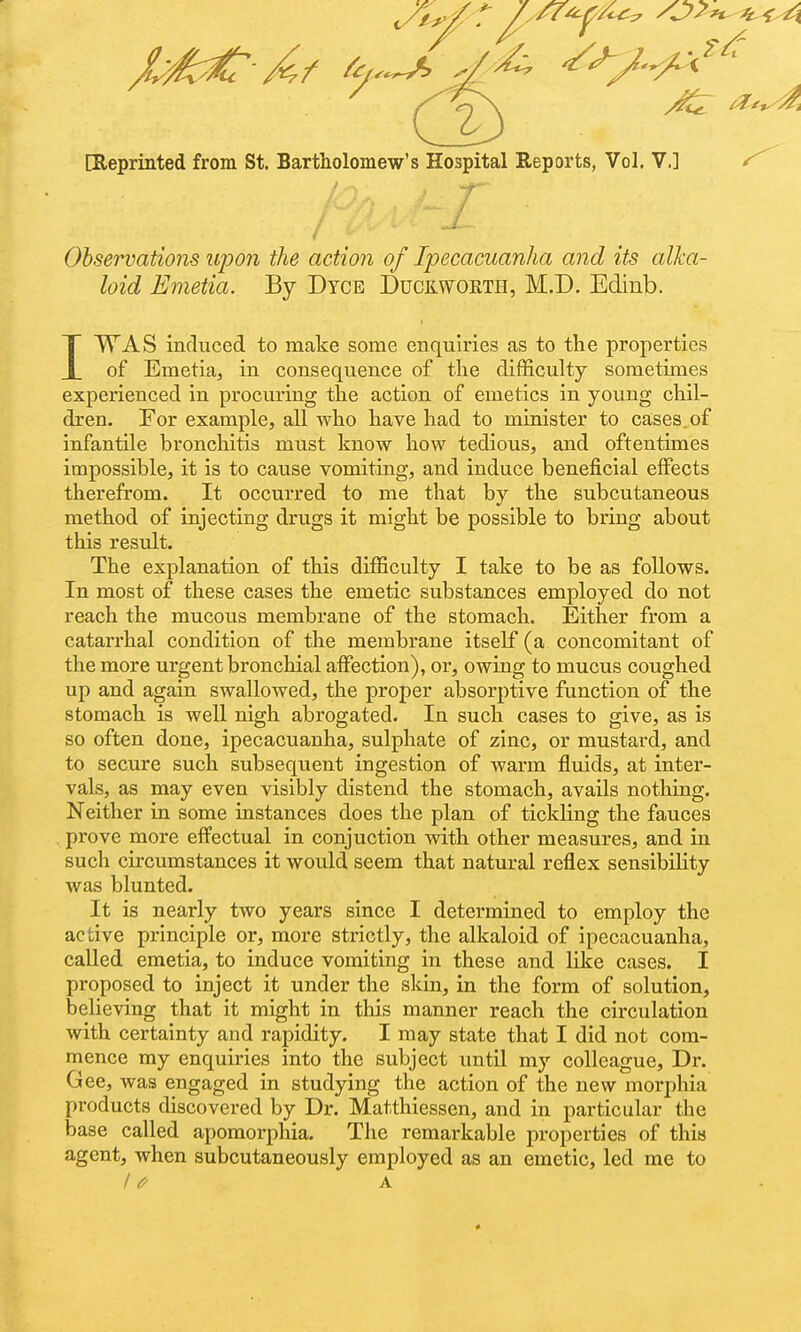 X/^ Af ^.^ ^^ ^^^^ [Reprinted from St. Bartholomew's Hospital Reports, Vol, V.] 1^ Observations upon the action of Ipecacuanha and its alka- loid Emetia. By Dyce Ducilwokth, M.D. Edinb. IWAS induced to make some enquiries as to the properties of Emetia, in consequence of the difficulty sometimes experienced in procuring the action of emetics in young chil- dren. For example, all who have had to minister to cases, of infantile bronchitis must know how tedious, and oftentimes impossible, it is to cause vomiting, and induce beneficial effects therefrom. It occurred to me that by the subcutaneous method of injecting drugs it might be possible to bring about this result. The explanation of this difficulty I take to be as follows. In most of these cases the emetic substances employed do not reach the mucous membrane of the stomach. Either from a catarrhal condition of the membrane itself (a concomitant of the more urgent bronchial afiection), or, owing to mucus coughed up and again swallowed, the proper absorptive function of the stomach is well nigh abrogated. In such cases to give, as is so often done, ipecacuanha, sulphate of zinc, or mustard, and to secure such subsequent ingestion of warm fluids, at inter- vals, as may even visibly distend the stomach, avails notliing. Neither in some instances does the plan of tickling the fauces prove more effectual in conjuction with other measures, and in such circumstances it would seem that natural reflex sensibility was blunted. It is nearly two years since I determined to employ the active principle or, more strictly, the alkaloid of ipecacuanha, called emetia, to induce vomiting in these and like cases. I proposed to inject it under the skin, in the form of solution, believing that it might in this manner reach the circulation with certainty and rapidity. I may state that I did not com- mence my enquiries into the subject until my colleague, Dx'. Gee, was engaged in studying the action of the new morphia products discovered by Dr. Matthiessen, and in particular the base called apomorphia. The remarkable properties of this agent, when subcutaneously employed as an emetic, led me to / if A