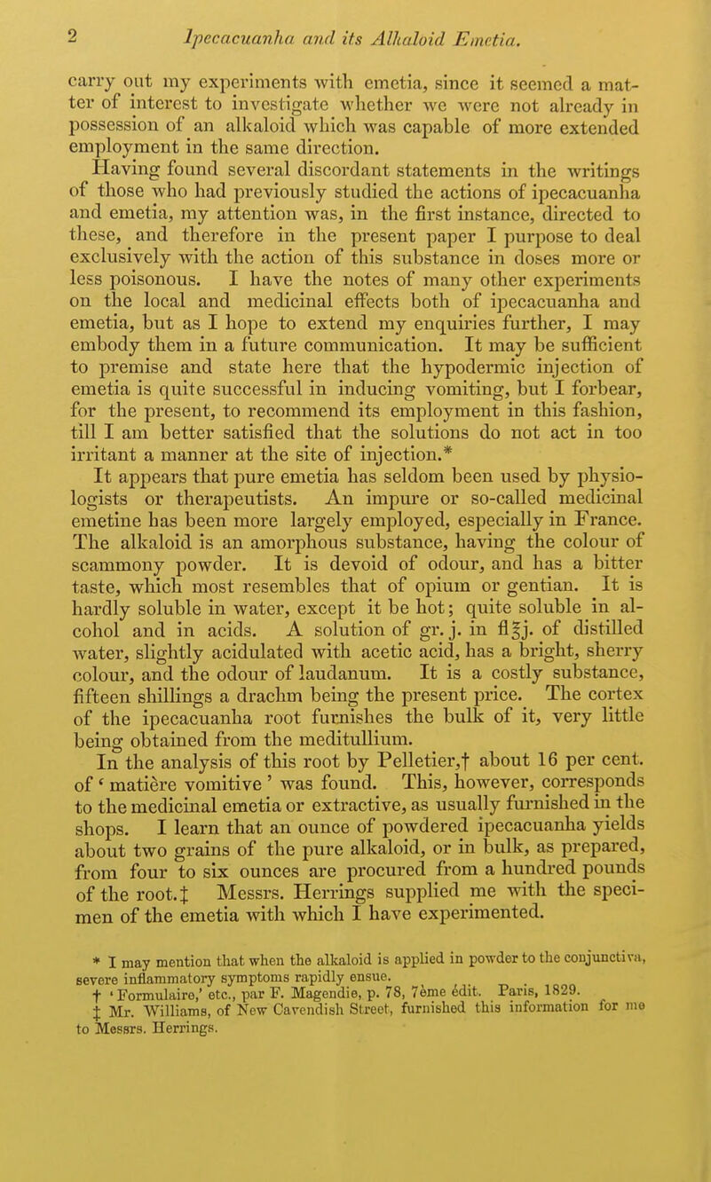 carry out my experiments with emetia, since it seemed a mat- ter of interest to investigate whether we were not already in possession of an alkaloid which was capable of more extended employment in the same direction. Having found several discordant statements in the writings of those who had previously studied the actions of ipecacuanha and emetia, my attention was, in the first instance, directed to these, and therefore in the present paper I purpose to deal exclusively with the action of this substance in doses more or less poisonous. I have the notes of many other experiments on the local and medicinal effects both of ipecacuanha and emetia, but as I hope to extend my enquiries further, I may embody them in a future communication. It may be sufficient to premise and state here that the hypodermic injection of emetia is quite successful in inducing vomiting, but I forbear, for the present, to recommend its employment in this fashion, till I am better satisfied that the solutions do not act in too irritant a manner at the site of injection.* It appears that pure emetia has seldom been used by physio- logists or therapeutists. An impure or so-called medicinal emetine has been more largely employed, especially in France. The alkaloid is an amorphous substance, having the colour of scammony powder. It is devoid of odour, and has a bitter taste, which most resembles that of opium or gentian. It is hardly soluble in water, except it be hot; quite soluble in al- cohol and in acids. A solution of gr. j. iu flgj. of distilled water, slightly acidulated with acetic acid, has a bright, sherry colour, and the odour of laudanum. It is a costly substance, fifteen shillings a drachm being the present price. The cortex of the ipecacuanha root furnishes the bulk of it, very little being obtained from the medituUium. In the analysis of this root by Pelletier,t about 16 per cent, of' matiere vomitive ' was found. This, however, corresponds to the medicinal emetia or extractive, as usually furnished in the shops. I learn that an ounce of powdered ipecacuanha yields about two grains of the pure alkaloid, or in bulk, as prepared, from four to six ounces are procured from a hundred pounds of the root.t Messrs. Herrings supplied me with the speci- men of the emetia with which I have experimented. * I may mention that when the alkaloid is applied in powder to the conjunctivii, severe inflammatory symptoms rapidly ensue. t ' Formulaire,' etc., par F. Magendie, p. 78, 7eme Mit. Pans, 1829. X Mr. Williams, of New Cavendish Street, furnished this information for me to Messrs. Herrings.