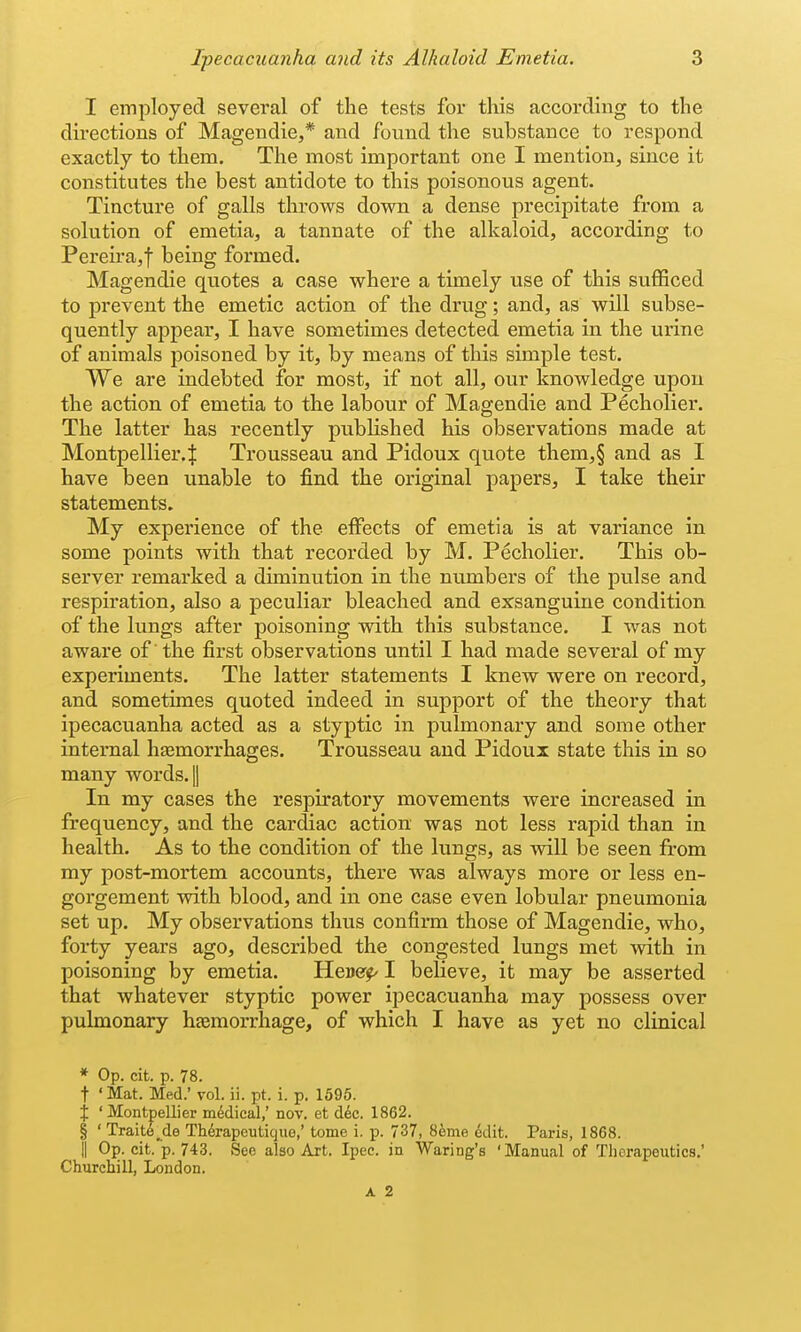 I employed several of the tests for this according to the directions of Magendie,* and found the substance to respond exactly to them. The most important one I mention, since it constitutes the best antidote to this poisonous agent. Tincture of galls throws down a dense precipitate from a solution of emetia, a tannate of the alkaloid, according to Pereira,f being formed. Magendie quotes a case where a timely use of this suflficed to prevent the emetic action of the drug; and, as will subse- quently appear, I have sometimes detected emetia in the urine of animals poisoned by it, by means of this simple test. We are indebted for most, if not all, our knowledge upon the action of emetia to the labour of Magendie and Pecholiei'. The latter has recently published his observations made at Montpellier.f Trousseau and Pidoux quote them,§ and as I have been unable to find the original papers, I take their statements. My experience of the eifects of emetia is at variance in some points with that recorded by M. Pecholier. This ob- server remarked a diminution in the numbers of the pulse and respiration, also a peculiar bleached and exsanguine condition of the lungs after poisoning with this substance. I was not aware of the first observations until I had made several of my experiments. The latter statements I knew were on record, and sometimes quoted indeed in support of the theory that ipecacuanha acted as a styptic in pulmonary and some other internal haemorrhages. Trousseau and Pidoux state this in so many words, jj In my cases the respiratory movements were increased in frequency, and the cardiac action was not less rapid than in health. As to the condition of the lungs, as will be seen from my post-mortem accounts, there was always more or less en- gorgement with blood, and in one case even lobular pneumonia set up. My observations thus confirm those of Magendie, who, forty years ago, described the congested lungs met with in poisoning by emetia. HcMer^ I believe, it may be asserted that whatever styptic power ipecacuanha may possess over pulmonary haemorrhage, of which I have as yet no clinical * Op. cit. p. 78. t ' Mat. Med.' vol. ii. pt. i. p. 1595. X ' Montpellier mddical,' nov. et d6c. 1862. § ' Trait6^de Th^rapeuticjue,' tome i. p. 737, 8eme ^dit. Paris, 1868. II Op. cit. p. 743. Sec also Art. Ipee. in Waring's 'Manual of Tliorapeutics.' Churchill, London. A 2
