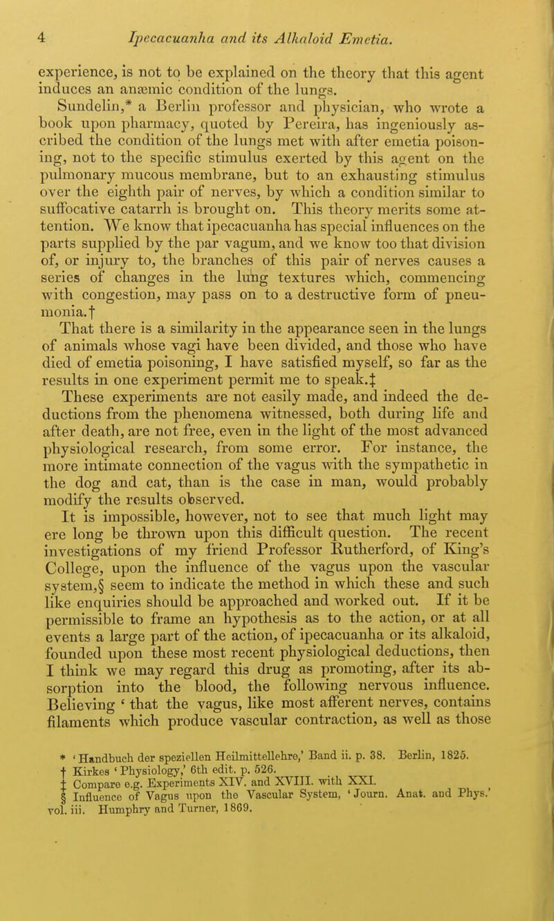 experience, is not to be explained on the theory that this agent induces an ana3mic condition of the lungs. Sundelin,* a Berlin professor and physician, who wrote a book upon pharmacy, quoted by Pereira, has ingeniously as- cribed the condition of the lungs met with after emetia poison- ing, not to the specific stimulus exerted by this agent on the pulmonary mucous membrane, but to an exhausting stimulus over the eighth pair of nerves, by which a condition similar to suffocative catarrh is brought on. This theory merits some at- tention. We know that ipecacuanha has special influences on the parts supplied by the par vagum, and we know too that division of, or injury to, the branches of this pair of nerves causes a series of changes in the lung textures which, commencing with congestion, may pass on to a destructive form of pneu- monia.! That there is a similarity in the appearance seen in the lungs of animals whose vagi have been divided, and those who have died of emetia poisoning, I have satisfied myself, so far as the results in one experiment permit me to speak.^ These experiments are not easily made, and indeed the de- ductions from the phenomena witnessed, both during life and after death, are not free, even in the light of the most advanced physiological research, from some error. For instance, the more intimate connection of the vagus with the sympathetic in the dog and cat, than is the case in man, would probably modify the results observed. It is impossible, however, not to see that much light may ere long be thrown upon this difficult question. The recent investigations of my friend Professor Rutherford, of King's College, upon the influence of the vagus upon the vascular system,§ seem to indicate the method in which these and such like enquiries should be approached and worked out. If it be permissible to frame an hypothesis as to the action, or at all events a large part of the action, of ipecacuanha or its alkaloid, founded upon these most recent physiological deductions, then I think we may regard this drug as promoting, after its ab- sorption into the blood, the following nervous influence. Believing ' that the vagus, like most aflPerent nerves, contains filaments which produce vascular contraction, as well as those * 'Handbuch der speziellen Hcilmittellehro,' Band ii. p. 38. Berlin, 1825. f Kirkes ' Physiology,' 6tli edit. p. 526. t Compare e.g. Experiments XIV. and XVIII. with XXI. § Influence of Vagus upon the Vascular System, 'Journ. Anat. and Phys.' vol. iii. Humphry and Turner, 1869.