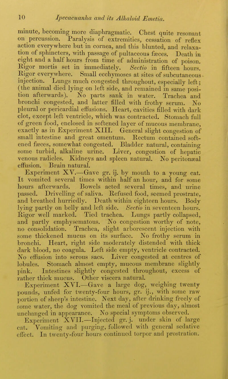 minute, becoming more diaphragmatic. Chest quite resonant on percussion. Paralysis of extremities, cessation of reflex action everywhere but in cornea, and this blunted, and relaxa- tion of sphincters, with passage of pultaceous faeces. Death in eight and a half hours from time of administration of poison. Rigor mortis set in immediately. 8ectio in fifteen hours. Rigor everpvhere. Small ecchymoses at sites of subcutaneous injection. Lungs much congested throughout, especially left; (the animal died lying on left side, and remained in same posi- tion afterwards). No parts sank in water. Trachea and bronchi congested, and latter filled with frothy serum. No pleural or pericardial effusions. Heart, cavities filled with dark clot, except left ventricle, which was contracted. Stomach full of green food, enclosed in softened layer of mucous membrane, exactly as in Experiment XIII. General slight congestion of small intestine and great omentum. Rectum contained soft- ened faeces, somewhat congested. Bladder natural, containing some turbid, alkaline urine. Liver, congestion of hepatic venous radicles. Kidneys and spleen natural. No peritonseal effusion. Brain natural. Experiment XV.—Gave gr. ij. by mouth to a young cat. It vomited several times within half an hour, and for some hours afterwards. Bowels acted several times, and urine passed. Drivelling of saliva. Refused food, seemed prostrate, and breathed hurriedly. Death within eighteen hours. Body lying partly on belly and left side. Sectio in seventeen hours. Rigor well marked. Tied trachea. Lungs partly collapsed, and partly emphysematous. No congestion worthy of note, no consolidation. Trachea, slight arborescent injection with some thickened mucus on its surface. No frothy serum in bronchi. Heart, right side moderately distended with thick dark blood, no coagula. Left side empty, ventricle contracted. No effusion into serous sacs. Liver congested at centres of lobules. Stomach almost empty, mucous membrane slightly pink. Intestines slightly congested throughout, excess of rather thick mucus. Other viscera natural. Experiment XVL—Gave a large dog, weighing twenty pounds, unfed for twenty-four hours, gr. ij., -nath some raw l)ortion of sheep's intestine. Next day, after drinking freely of some water, the dog vomited the meal of i^revious day, almost unchanged in appearance. No special symptoms observed. Experiment XVII.—Injected gr. j. under skin of large cat. Vomiting and purging, followed with genei'al sedative effect. In twenty-four hours continued torpor and prostration.