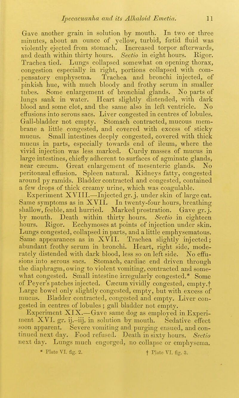 Gave another grain in solution by mouth. In two or three minutes, about an ounce of yellow, turbid, foetid fluid was violently ejected from stomach. Increased torpor afterwards, and death within thirty hours. Sectio in eight hours. Rigor. Trachea tied. Lungs collapsed somewhat on opening thorax, congestion especially in right, portions collapsed with cora- . pensatory emphysema. Trachea and bronchi injected, of pinkish hue, with much bloody and frothy serum in smaller tubes. Some enlargement of bronchial glands. No parts of lungs sank in water. Heart slightly distended, with dark blood and some clot, and the same also in left ventricle. No effusions into serous sacs. Liver congested in centres of lobules. Gall-bladder not empty. Stomach contracted, mucous mem- brane a little congested, and covered with excess of sticky mucus. Small intestines deeply congested, covered with thick mucus in parts, especially towards end of ileum, where the vivid injection was less marked. Curdy masses of mucus in large intestines, chiefly adherent to surfaces of agminate glands, near ca3cum. Great enlargement of mesenteric glands. No peritonasal effusion. Spleen natural. Kidneys fatty, congested around py ramids. Bladder contracted and congested, contained a few drops of thick creamy urine, which was coagulable. Experiment XVIII.—Injected gr.j. under skin of large cat. Same symptoms as in XVII. In twenty-four hours, breathing shallow, feeble, and hurried. Marked prostration. Gave gr.j. by mouth. Death within thirty hours. Sectio in eighteen hours. Rigor. Ecchymoses at points of injection under skin. Limgs congested, collapsed in parts, and a little emphysematous. Same appearances as in XVII. Trachea slightly injected; abundant frothy serum in bronchi. Heart, right side, mode- rately distended with dark blood, less so on left side. No effu- sions into serous sacs. Stomach, cardiac end driven through the diaphragm, owing to violent vomiting, contracted and some- what congested. Small intestine irregularly congested.* Some of Peyer's patches injected. Cascum vividly congested, empty.f Ijarge bowel only slightly congested, empty, but with excess of naicus. Bladder contracted, congested and empty. Liver con- gested in centres of lobules ; gall bladder not empty. Experiment XIX.—Gave same dog as employed in Experi- ment XVI. gr. ij.-ilj. in solution by mouth. Sedative effect soon apparent. Severe vomiting and purging ensued, and con- tinued next day. Food refused. Death in sixty hours. Sectio next day. Lungs much engorged, no collapse or emphysema. * Plate VI. fig. 2. t ri<'te VI. fig. 3.