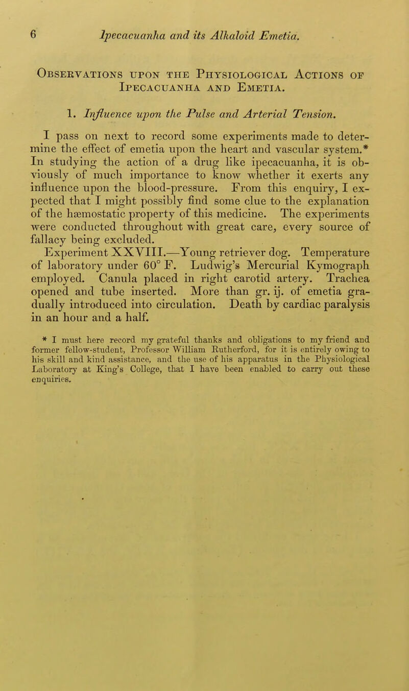 Obseevations upon the Physiological Actions of Ipecacuanha and Emetia. 1. Injluence upon the Pulse and Arterial Tension. I pass on next to record some experiments made to deter- mine the effect of emetia upon the heart and vascular system.* In studying the action of a drug like ipecacuanha, it is ob- viously of much importance to know whether it exerts any influence upon the blood-pressure. From this enquiry, I ex- pected that I might possibly find some clue to the explanation of the haemostatic property of this medicine. The experiments were conducted throughout with great care, every source of fallacy being excluded. Expex'iment XXVIII.—Young retriever dog. Temperature of laboratoiy under 60° F. Ludwig's Mercurial Kymograph employed. Canula placed in right carotid artery. Trachea opened and tube inserted. More than gr. ij. of emetia gra- dually introduced into circulation. Death by cardiac paralysis in an hour and a half. * I must here record my grateful thanks and obligations to my friend and former fellow-student, Professor William Rutherford, for it is entirely owing to his skill and kind assistance, and the use of his apparatus in the Physiological Laboratory at King's College, that I have been enabled to carry out these enc^uiries.