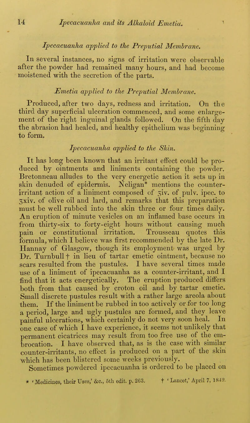 Ipecacuanha applied to the Preputial Membrane. In several instances, no signs of irritation were observable after the powder had remained many hours, and had become moistened with the secretion of the parts. Emetia applied to the Preputial Membrane. Produced, after two days, redness and irritation. On the third day superficial ulceration commenced, and some enlarge- ment of the right inguinal glands followed. On the fifth day the abrasion had healed, and healthy epithelium was beginning to form. Ipecacuanha applied to the Skin. It has long been known that an irritant effect could be pro- duced by ointments and liniments containing the powder. Bretonneau alludes to the very energetic action it sets up in skin denuded of epidermis. Neligan* mentions the counter- irritant action of a liniment composed of 5iv. of pulv. ipec. to 3xiv. of olive oil and lard, and remarks that this preparation must be well rubbed into the skin three or four times daily. An eruption of minute vesicles on an inflamed base occurs in from thnty-six to forty-eight hours without causing much pain or constitutional irritation. Trousseau quotes this formula, which I believe was first recommended by the late Dr. Hannay of Glasgow, though its employment was urged by Dr. Turnbull f in lieu of tartar emetic ointment, because no scars resulted from the pustules. I have several times made use of a liniment of ipecacuanha as a counter-ii'ritant, and I find that it acts energetically. The eruption produced differs both from that caused by croton oil and by tartar emetic. Small discrete pustules result with a rather large areola about them. If the liniment be rubbed in too actively or for too long a period, large and ugly pustules are formed, and they leave painful ulcerations, which certainly do not very soon heal. In one case of which I have experience, it seems not unlikely that permanent cicatrices may result from too free use of the em- brocation. I have observed that, as is the case with similar counter-irritants, no effect is produced on a part of the skin which has been blistered some weeks previously. Sometimes powdered ipecacuanha is ordered to be placed on * ' Medicines, their Uses/ &c., 5th edit. p. 263. f ' Lancet,' April 7, 1842.