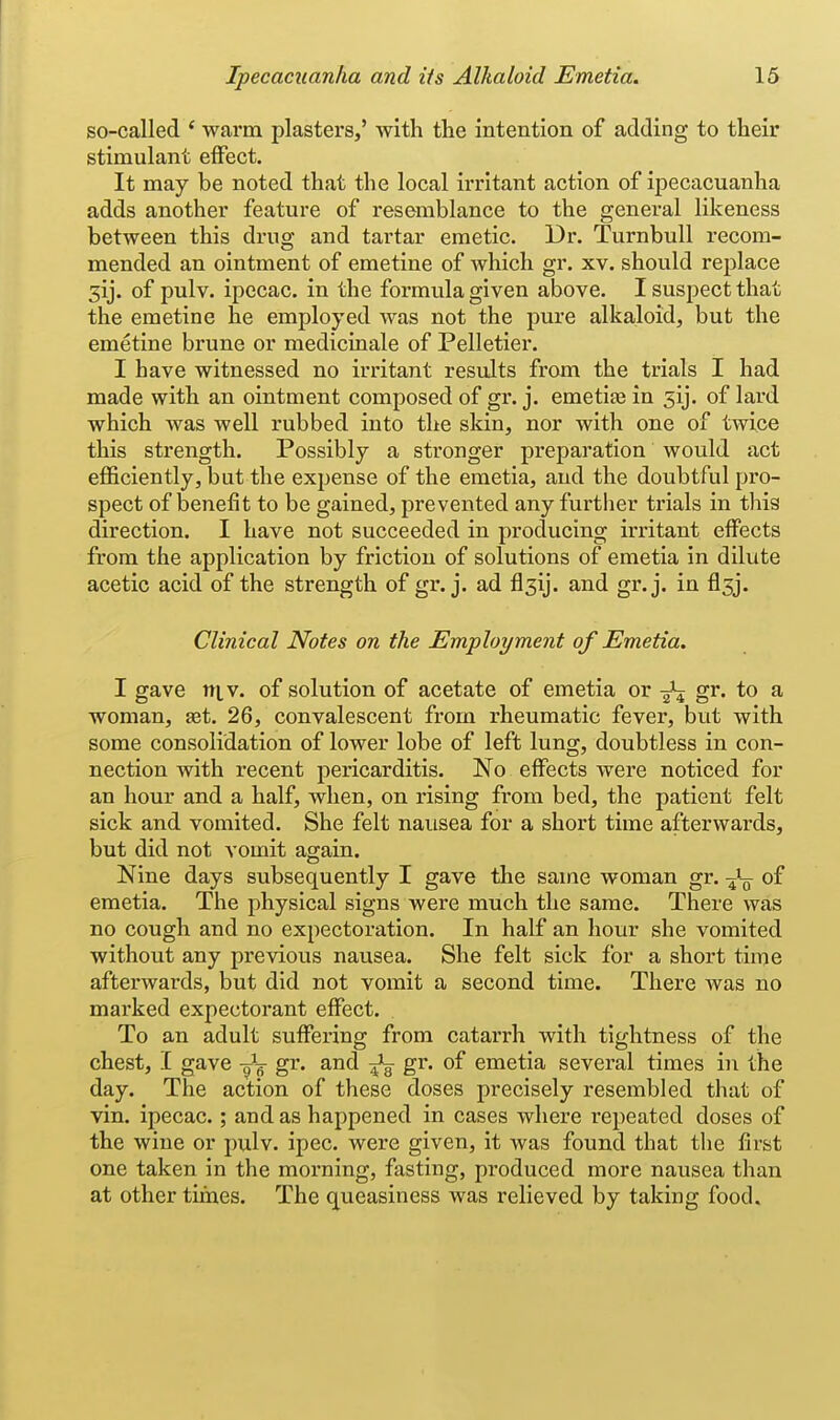 so-called ' warm plasters,' with the intention of adding to their stimulant eiFect. It may be noted that the local irritant action of ipecacuanha adds another feature of resemblance to the general likeness between this drug and tartar emetic. Dr. Turnbull recom- mended an ointment of emetine of which gr. xv. should replace 3ij. of pulv. ipecac, in the formula given above. I suspect that the emetine he employed was not the pure alkaloid, but the emetine brune or medicinale of Pelletier. I have witnessed no irritant results from the trials I had made with an ointment composed of gr. j. emetia3 in 5ij. of lard which was well rubbed into the skin, nor with one of twice this strength. Possibly a stronger preparation would act efficiently, but the expense of the emetia, and the doubtful pro- spect of benefit to be gained, prevented any further trials in this direction. I have not succeeded in producing irritant effects from the application by friction of solutions of emetia in dUute acetic acid of the strength of gr. j. ad flsij. and gr.j. in flsj. Clinical Notes on the Employment of Emetia. I gave niv. of solution of acetate of emetia or gr. to a woman, set. 26, convalescent from rheumatic fever, but with some consolidation of lower lobe of left lung, doubtless in con- nection with recent pericarditis. No effects were noticed for an hour and a half, when, on rising from bed, the patient felt sick and vomited. She felt nausea for a short time afterwards, but did not vomit again. Nine days subsequently I gave the same woman gr. of emetia. The physical signs were much the same. There was no cough and no expectoration. In half an hour she vomited without any previous nausea. She felt sick for a short time afterwards, but did not vomit a second time. There was no marked expectorant effect. To an adult suffering from catarrh with tightness of the chest, I gave -^j gr. and gr. of emetia several times in the day. The action of these doses precisely resembled that of vin. ipecac.; and as happened in cases where repeated doses of the wine or pulv. ipec. were given, it was found that the first one taken in the morning, fasting, produced more nausea than at other times. The queasiness was relieved by taking food.