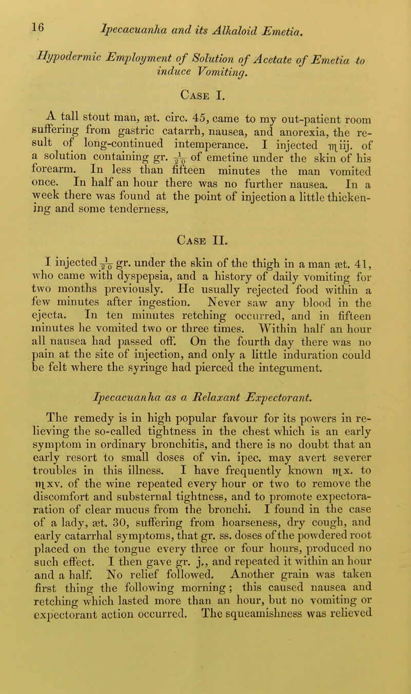 Hypodermic Employment of Solution of Acetate of Emetia to induce Vomiting. Case I. A tall stout man, set. circ. 45, came to my out-patient room suiFering from gastric catarrh, nausea, and anorexia, the re- sult of long-continued intemperance. I injected ni^iij. of a solution containing gr. ^L. of emetine under the skin of his forearm. In less than fifteen minutes the man vomited once. In half an hour there was no further nausea. In a week there was found at the point of injection a little thicken- ing and some tenderness. Case II. I injected gr. under the skin of the thigh in a man set. 41, who came with dyspepsia, and a history of daily vomiting for two months previously. He usually rejected food within a few minutes after ingestion. Never saw any blood in the ejecta. In ten minutes retching occurred, and in fifteen minutes he vomited two or three times. Within half an hour all nausea had passed off. On the fourth day there was no pain at the site of injection, and only a little induration could be felt where the syringe had pierced the integument. Ipecacuanha as a Relaxant Expectorant. The remedy is in high popular favour for its powers in re- lieving the so-called tightness in the chest which is an early symptom in ordinary bronchitis, and there is no doubt that an early resort to small doses of vin. ipec. may avert severer troubles in this illness. I have frequently kno^vn ntx. to ni.xv. of the wine repeated every hour or two to remove the discomfort and substernal tightness, and to promote expectora- ration of clear mucus from the bronchi. I found in the case of a lady, aet. 30, suffering from hoarseness, dry cough, and early catarrhal symptoms, that gr. ss. doses of the powdered root placed on the tongue every three or four hours, produced no such elFect. I then gave gr. j,, and repeated it within an hour and a half. No relief followed. Another grain was taken first thing the following morning ; this caused nausea and retching which lasted more than an hour, but no vomiting or expectorant action occurred. The squeamislmess was relieved