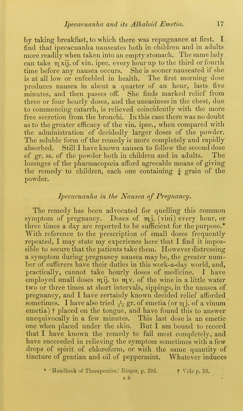 by taking breakfast, to which there was repugnance at first. I find that ipecacuanha nauseates both in children and in adults more readily when taken into an empty stomach. The same lady can take iii_xij. of vin. ipec. every hour up to the third or fourth time before any nausea occurs. She is sooner nauseated if she is at all low or enfeebled in health. The first morning dose produces nausea in about a quarter of an hour, lasts five minutes, and then passes off. She finds marked relief from three or four hourly doses, and the uneasiness in the chest, due to commencing catarrh, is relieved coincidently Avith the more free secretion from the bronchi. In this case thei^e was no doubt as to the greater efificacy of the vin. ipec, when compared with the administration of decidedly larger doses of the powder. The soluble form of the remedy is more completely and rapidly absorbed. Still 1 have known nausea to follow the second dose of gr. ss. of the powder both in childi'en and in adults. The lozenges of the pharmacopoeia afford agreeable means of giving the remedy to children, each one containing \ grain of the powder. Ipecacuanha in the Nausea of Pregnancy. The remedy has been advocated for quelling this common symptom of pregnancy. Doses of ntj. (vini) every hour, or three times a day are reported to be sufficient for the purpose.* With reference to the prescription of small doses frequently repeated, I may state my experience here that I find it impos- sible to secure that the patients take them. However distressing a symptom during pregnancy nausea may be, the greater num- ber of sufferers have their duties in this work-a-day world, and, practically, cannot take hourly doses of medicine. I have employed small doses niij. to niv. of the wine in a little water two or three times at short intervals, sippings, in the nausea of pregnancy, and I have certainly known decided relief afforded sometimes. I have also tried g^. of emetia (or of a vinura emetia) f placed on the tongue, and have found this to answer unequivocally in a few minutes. This last dose is an emetic one when placed under the skin. But I am bound to record that I have known the remedy to fail most completely, and have succeeded in relieving the symptom sometimes with a few drops of spirit of chloroform, or with the same quantity of tincture of gentian and oil of pejjpermint. Whatever induces * ' Handbook of Therapeutics,' Ringer, p. 295. f Vide p. 33. A 5