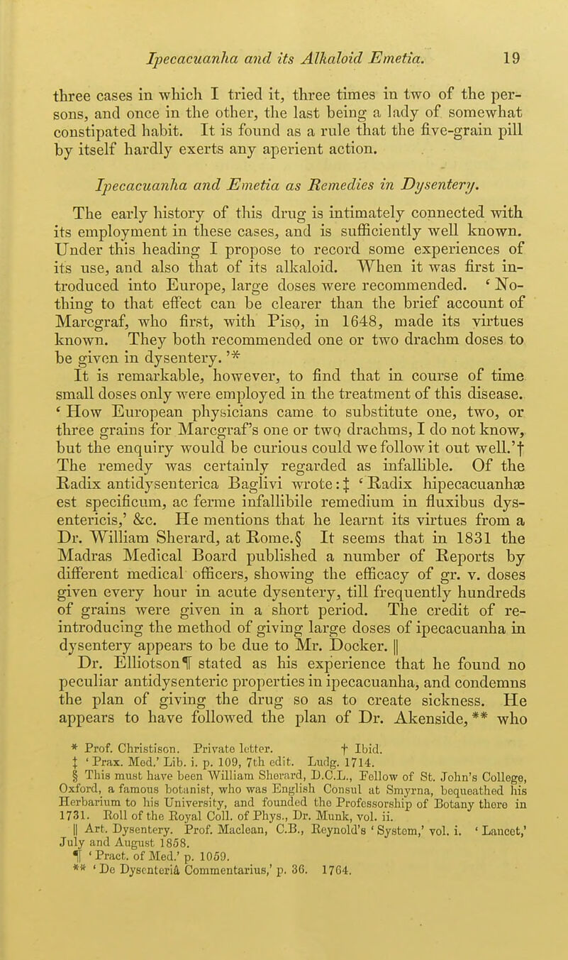 three cases in which I tried it, three times in two of the per- sons, and once in the other, the last being a lady of somewhat constipated habit. It is found as a rule that the five-grain pill by itself hardly exerts any aperient action. Ipecacuanha and Emetia as Remedies in Dysentery. The early history of this drug is intimately connected with its employment in these cases, and is sufficiently well known. Under this heading I propose to record some experiences of its use, and also that of its alkaloid. When it was first in- troduced into Europe, large doses were recommended. ' No- thinor to that effect can be clearer than the brief account of Marcgraf, who first, with Piso, in 1648, made its virtues known. They both recommended one or two drachm doses to be given in dysentery. '* It is remarkable, however, to find that in course of time small doses only were employed in the treatment of this disease. ' How European physicians came to substitute one, two, or three grains for Marcgraf's one or two drachms, I do not know, but the enquiry would be curious could we follow it out welL't The remedy was certainly regarded as infallible. Of the Radix antidysenterica Baglivi wrote: \ ' Kadix hipecacuanhae est specificum, ac ferme infallibile remedium in fluxibus dys- entericis,' &c. He mentions that he learnt its virtues from a Dr. William Sherard, at E.ome.§ It seems that in 1831 the Madras Medical Board published a number of Reports by different medical officers, showing the efficacy of gr. v. doses given every hour in acute dysentery, tlU frequently hundreds of grains were given in a short period. The credit of re- introducing the method of giving large doses of ipecacuanha in dysentery appears to be due to Mr. Docker. || Dr. ElliotsonlT stated as his experience that he found no peculiar antidysenteric properties in ipecacuanha, and condemns the plan of giving the drug so as to create sickness. He appears to have followed the plan of Dr. Akenside, ** who * Prof. Christison. Private letter. f Ibid. X ' Prax. Med.' Lib. i. p. 109, 7th edit. Ludg. 17U. § This must have been William Shevcard, D.C.L., Fellow of St. John's College, Oxford,_ a famous botanist, who was English Consul at Smj'rna, bequeathed his Herbarium to his University, and founded the Professorship of Botany there in 1731. Eoll of the Eoyal Coll. of Phys., Dr. Munk, vol. ii. II Art. Dysentery. Prof. Maclean, C.B., Eeynold's ' System,' vol. i. ' Lancet,' July and Augiist 1858. t 'Pract. of Med.' p. 1059. **'De Dysenteric, Commentarius,'p. 36. 1764.