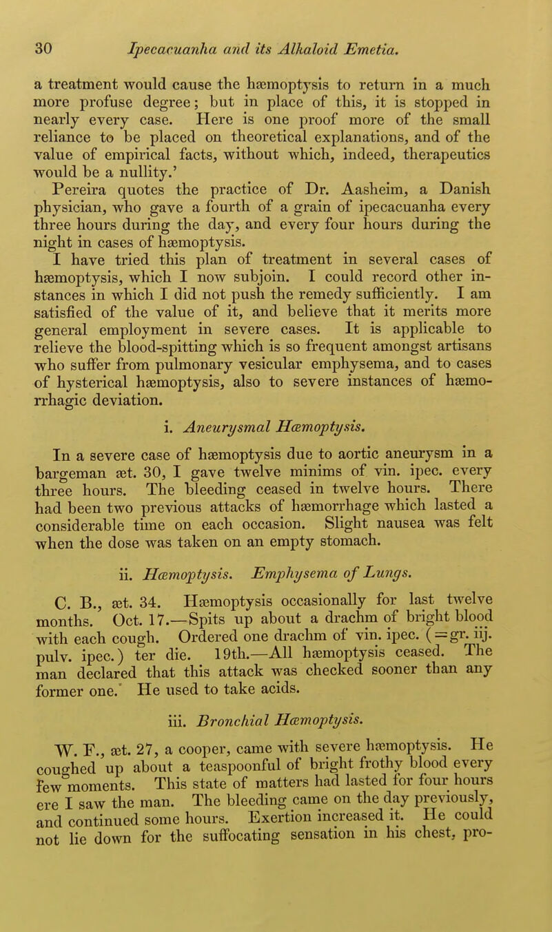 a treatment would cause the hasmoptysis to return in a much more profuse degree; but in place of this, it is stopped in nearly every case. Here is one proof more of the small reliance to be placed on theoretical explanations, and of the value of empirical facts, without which, indeed, therapeutics would be a nullity.' Pereira quotes the practice of Dr. Aasheim, a Danish physician, who gave a fourth of a grain of ipecacuanha every three hours during the day, and every four hours during the night in cases of haemoptysis. I have tried this plan of treatment in several cases of haemoptysis, which I now subjoin. I could record other in- stances in which I did not push the remedy sufficiently. I am satisfied of the value of it, and believe that it merits more general employment in severe cases. It is applicable to relieve the blood-spitting which is so frequent amongst artisans who suffer from pulmonary vesicular emphysema, and to cases of hysterical haemoptysis, also to severe instances of haemo- rrhagic deviation. i. Aneurysmal Hcemoptysis. In a severe case of haemoptysis due to aortic aneurysm in a bargeman aet. 30, I gave twelve minims of vin. ipec. every three hours. The bleeding ceased in twelve hours. There had been two previous attacks of haemorrhage which lasted a considerable time on each occasion. Slight nausea was felt when the dose was taken on an empty stomach. ii. HcBmoptysis. Emphysema of Lungs. C. B., ajt. 34. Haemoptysis occasionally for last twelve months. Oct. 17.—Spits up about a drachm of bright blood with each cough. Ordered one di-achm of vin. ipec. ( = gr. iij. pulv. ipec.) ter die. 19th.—All haemoptysis ceased. The man declared that this attack was checked sooner than any former one.' He used to take acids. iii. Bronchial Haemoptysis. W. F., ajt. 27, a cooper, came with severe haemoptysis. He coughed up about a teaspoonful of bright frothy blood every Few moments. This state of matters had lasted for four hours ere I saw the man. The bleeding came on the day previously, and continued some hours. Exertion increased it. He could not lie down for the suffocating sensation m his chest, pro-