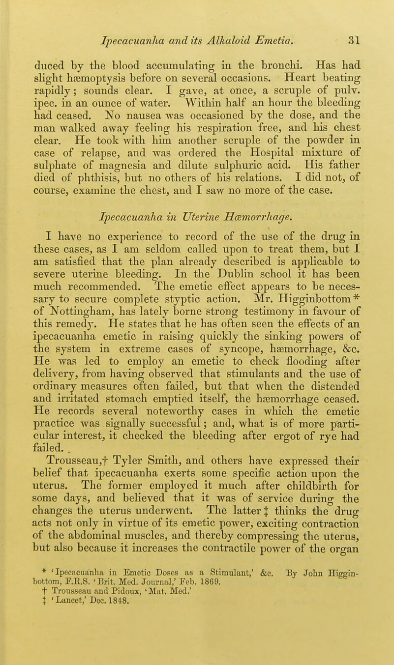 duced by the blood accumulating in the bronchi. Has had slight hfemoptysis before on several occasions. Heart beating rapidly; sounds clear. I gave, at once, a scruple of pulv. ipec. in an ounce of water. Within half an hour the bleeding had ceased. No nausea was occasioned by the dose, and the man walked away feeling his respiration free, and his chest clear. He took with him another scruple of the powder in case of relapse, and was ordered the Hospital mixture of sulphate of magnesia and dilute sulphuric acid. His father died of phthisis, but no others of his relations. I did not, of course, examine the chest, and I saw no more of the case. Ipecacuanha in Uterine Hcemorrhage. I have no experience to record of the use of the drug in these cases, as I am seldom called upon to treat them, but I am satisfied that the plan already described is applicable to severe uterine bleeding. In the Dublin school it has been much recommended. The emetic effect appears to be neces- sary to secure complete styptic action. Mr. Higginbottom * of Nottingham, has lately borne strong testimony in favour of this remedy. He states that he has often seen the effects of an ipecacuanha emetic in raising quickly the sinking powers of the system in extreme cases of syncope, hjemorrhage, &c. He was led to employ an emetic to check flooding after delivery, from having observed that stimulants and the use of ordinary measures often failed, but that when the distended and irritated stomach emptied itself, the haemorrhage ceased. He records several noteworthy cases in wliich the emetic practice was signally successful; and, what is of more parti- cular interest, it checked the bleeding after ergot of rye had failed. . Trousseau,t Tyler Smith, and others have expressed their belief that ipecacuanha exerts some specific action upon the uterus. The former employed it much after childbirth for some days, and believed that it was of service during the changes the uterus underwent. The latter % thinks the drug acts not only in virtue of its emetic power, exciting contraction of the abdominal muscles, and thereby compressing the uterus, but also because it increases the contractile poAver of the organ * 'Ipecacuanha in Emetic Doses as a Stimulant,' &c. By John Higgin- bottom, F.R.S. 'Brit. Med. Journal,' Feb. 1869. t Trousseau and Pidoux, 'Mat. Med.' \ 'Lancet; Doc. 1848.
