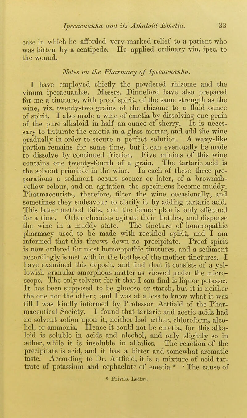 case in which he afforded very marked relief to a patient who was bitten by a centipede. He applied ordinai'y vin. ipec. to the wound. Notes on the Pharmacy of Ipecacuanha. I have employed chiefly the powdered rhizome and the vinum ipecacuanhjE, Messrs. Dinneford have also prepared for me a tincture, with proof spirit, of the same strength as the wine, viz. twenty-two grains of the rhizome to a fluid ounce of spirit. I also made a wine of emetia by dissolving one grain of the pure alkaloid in half an ounce of sherry. It is neces- sary to triturate the emetia in a glass mortar, and add the wine gradually in order to secure a perfect solution. A waxy-like portion remains for some time, but it can eventually be made to dissolve by continued ftiction. Five minims of this wine contains one twenty-fourth of a grain. The tartaric acid is the solvent principle in the wine. In each of these three pre- parations a sediment occurs sooner or later, of a brownish- yellow colour, and on agitation the specimens become muddy. Pharmaceutists, therefore, filter the wine occasionally, and sometimes they endeavour to clarify it by adding tartaric acid. This latter method fails, and the former plan is only effectual for a time. Other chemists agitate their bottles, and dispense the wine in a muddy state. The tincture of homoeopathic pharmacy used to be made with rectified spirit, and I am informed that this throws down no precipitate. Proof spirit is now ordered for most homoeopathic tinctures, and a sediment accordingly is met with in the bottles of the mother tinctures. I have examined tliis deposit, and find that it consists of a yel- lowish granular amorphous matter as viewed under the micro- scope. The only solvent for it that I can find is liquor potassaa. It has been supposed to be glucose or starch, but it is neither the one nor the other; and I was at a loss to know what it was till I was kindly informed by Professor Attfield of the Phar- maceutical Society. I found that tartaric and acetic acids had no solvent action upon it, neither had aether, chloroform, alco- hol, or ammonia. Hence it could not be emetia, for this alka- loid is soluble in acids and alcohol, and only slightly so in aether, while it is insoluble in alkalies. The reaction of the precipitate is acid, and it has a bitter and somewhat aromatic taste. According to Dr. Attfield, it is a mixture of acid tar- trate of potassium and cephaelate of emetia.* * The cause of * Private Letter.
