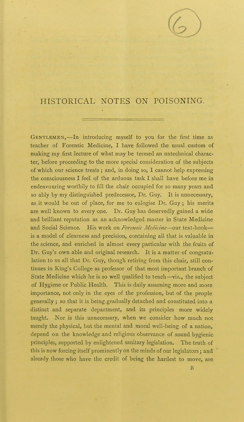 HISTORICAL NOTES ON POISONING. Gentlemen,—In introducing myself to you for the first time as teacher of Forensic Medicine, I have followed the usual custom of making my first lecture of what may be termed an untechnical charac- ter, before proceeding to the more special consideration of the subjects of which our science treats ; and, in doing so, I cannot help expressing the consciousness I feel of the arduous task I shall have before me in endeavouring worthily to fill the chair occupied for so many years and so ably by my distinguished predecessor. Dr. Guy. It is unnecessary, as it would be out of place, for me to eulogise Dr. Guy; his merits are well known to every one. Dr. Guy has deservedly gained a wide and brilliant reputation as an acknowledged master in State Medicine and Social Science. His work on Forensic Medicine—our text-book— is a model of clearness and precision, containing all that is valuable in the science, and enriched in almost every particular with the fruits of Dr. Guy's own able and original research. It is a matter of congratu- lation to us all that Dr. Guy, though retiring from this chair, still con- tinues in King's College as professor of that most important branch of State Medicine which he is so well qualified to teach—viz., the subject of Hygiene or Public Health. This is daily assuming more and more importance, not only in the eyes of the profession, but of the people generally ; so that it is being gradually detached and constituted into a distinct and separate department, and its principles more widely taught. Nor is this unnecessary, when we consider how much not merely the physical, but the mental and moral well-being of a nation, depend on the knowledge and religious observance of sound hygienic principles, supported by enlightened sanitary legislation. The truth of this is now forcing itself prominently on the minds of our legislators; and already those who have the credit of being the hardest to move, are B