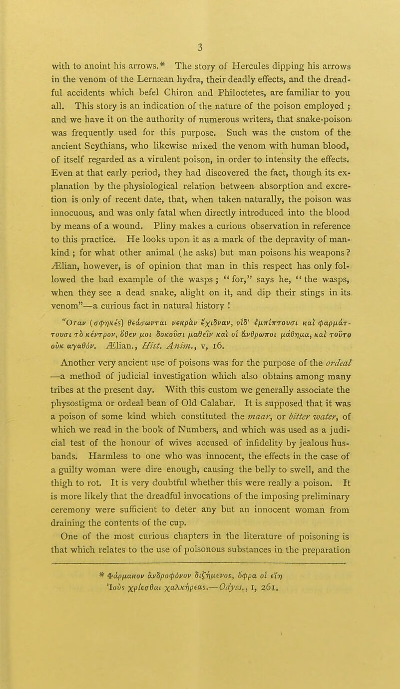 with to anoint his arrows. * The story of Hercules dipping his arrows in the venom of the Lerncean hydra, their deadly effects, and the dread- ful accidents which befel Chiron and Philoctetes, are familiar to you all. This story is an indication of the nature of the poison employed ; and we have it on the authority of numerous writers, that snake-poison^ was frequently used for this purpose. Such was the custom of the ancient Scythians, who likewise mixed the venom with human blood, of itself regarded as a virulent poison, in order to intensity the effects. Even at that early period, they had discovered the fact, though its ex- planation by the physiological relation between absorption and excre- tion is only of recent date, that, when taken naturally, the poison was innocuous, and was only fatal when directly introduced into the blood by means of a wound. Pliny makes a curious observation in reference to this practice. He looks upon it as a mark of the depravity of man- kind ; for what other animal (he asks) but man poisons his weapons? yElian, however, is of opinion that man in this respect has only fol- lowed the bad example of the wasps; for, says he, the wasps, when they see a dead snake, alight on it, and dip their stings in its venom—a curious fact in natural history ! OTaif {afTiicis) 6ed<rci>VTat venphv ex'^'*''. c'S' ifJ-Triirrovcn kqu (papnar- ruvai TO KivTpov, Sdev /xui SoKovcri fiaOe'iv koI oi &i>BpuiTOi jitaflTjjUo, hal tovto ovK oyaBdv. ^lian., Hist. Anim., v, i6. Another very ancient use of poisons was for the purpose of the ordeal —a method of judicial investigation which also obtains among many tribes at the present day. With this custom we generally associate the physostigma or ordeal bean of Old Calabar. It is supposed that it was a poison of some kind which constituted the maar, or bitter water, of which we read in the book of Numbers, and which was used as a judi- cial test of the honour of wives accused of infidelity by jealous hus- bands. Harmless to one who was innocent, the effects in the case of a guilty woman were dire enough, causing the belly to swell, and the thigh to rot. It is very doubtful whether this were really a poison. It is more likely that the dreadful invocations of the imposing preliminary ceremony were sufficient to deter any but an innocent woman from draining the contents of the cup. One of the most curious chapters in the literature of poisoning is that which relates to the use of poisonous substances in the preparation * i6.pixaKov a.vZpo<p6vov Si^riixtvos, ucppa, oi t'tr) 'lovs xpitaO'' x^')/^*^'—Odyss,, i, 261.