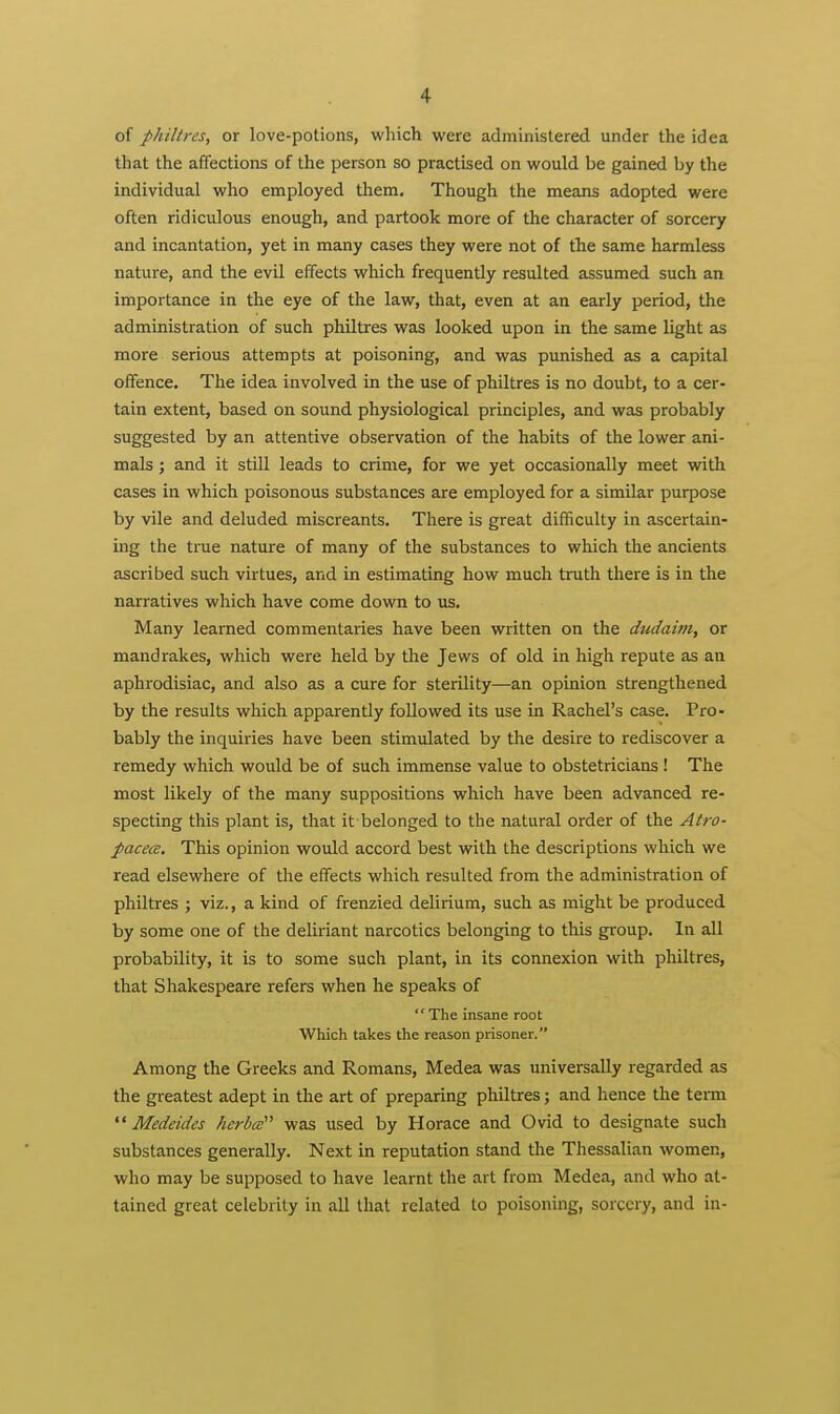 of philtres, or love-potions, which were administered under the idea that the affections of the person so practised on would be gained by the individual who employed them. Though the means adopted were often ridiculous enough, and partook more of the character of sorcery and incantation, yet in many cases they were not of the same harmless nature, and the evil effects which frequently resulted assumed such an importance in the eye of the law, that, even at an early period, the administration of such philtres was looked upon in the same light as more serious attempts at poisoning, and was punished as a capital offence. The idea involved in the use of philtres is no doubt, to a cer- tain extent, based on sound physiological principles, and was probably suggested by an attentive observation of the habits of the lower ani- mals ; and it still leads to crime, for we yet occasionally meet with cases in which poisonous substances are employed for a similar purpose by vile and deluded miscreants. There is great difficulty in ascertain- ing the true nature of many of the substances to which the ancients ascribed such virtues, and in estimating how much truth there is in the narratives which have come dovra to us. Many learned commentaries have been written on the dudaim, or mandrakes, which were held by the Jews of old in high repute as an aphrodisiac, and also as a cure for sterility—an opinion strengthened by the results which apparently followed its use in Rachel's case. Pro- bably the inquiries have been stimulated by the desire to rediscover a remedy which would be of such immense value to obstetricians ! The most likely of the many suppositions which have been advanced re- specting this plant is, that it belonged to the natural order of the Atro- pacece. This opinion would accord best with the descriptions which we read elsewhere of the effects which resulted from the administration of philtres ; viz., a kind of frenzied delirium, such as might be produced by some one of the deliriant narcotics belonging to this group. In all probability, it is to some such plant, in its connexion with philtres, that Shakespeare refers when he speaks of  The insane root Which takes the reason prisoner. Among the Greeks and Romans, Medea was universally regarded as the greatest adept in the art of preparing philtres; and hence the term  Medeides herbcc''' was used by Horace and Ovid to designate such substances generally. Next in reputation stand the Thessalian women, who may be supposed to have learnt the art from Medea, and who at- tained great celebrity in all that related to poisoning, sorcery, and in-