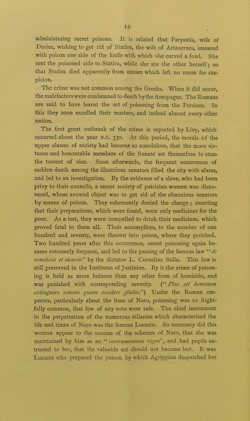 administering secret poisons. It is related that Parysatis, wife of Darius, wishing to get rid of Statira, the wife of Artaxerxes, smeared with poison one side of the knife with which she carved a fowl. She sent the poisoned side to Statira, while she ate the other herself; so that Statira died apparently from causes which left no room for sus- picion. The crime was not common among the Greeks. When it did occur, the malefactors were condemned to death by the Areopagus. The Romans are said to have learnt the art of poisoning from the Persians. In this they soon excelled their masters, and indeed almost every other nation. The first great outbreak of the crime is reported by Livy, which occurred about the year B.C. 330. At this period, the morals of the upper classes of society had become so scandalous, that the more vir- tuous and honourable members of the Senate set themselves to stem the torrent of vice. Soon afterwards, the frequent occurrence of sudden death among the illustrious senators fiUed the city with alarm, and led to an investigation. By the evidence of a slave, who had been privy to their councils, a secret society of patrician women was disco- vered, whose avowed object was to get rid of the obnoxious senators by means of poison. They vehemently denied the charge ; asserting that their preparations, which were found, were only medicines for the poor. As a test, they were compelled to drink their medicines, which proved fatal to them all. Their accomplices, to the number of one hundred and seventy, were thrown into prison, where they perished. Two hundred years after this occurrence, secret poisoning again be- came extremely frequent, and led to the passing of the famous law de veneficiis et sicariis''' by the dictator L. Cornelius Sulla. This law is still preserved in the Institutes of Justinian. By it the crime of poison- ing is held as more heinous than any other form of homicide, and was punished with corresponding severity. Plus est hominem exii7igtiere vencno quam occidere gladio.) Under the Roman em- perors, particularly about the time of Nero, poisoning was so fright- fully common, that few of any note were safe. The chief instrument in the perpetration of the numerous villanies which characterised the life and times of Nero was the famous Locusta. So necessary did this woman appear to the success of the schemes of Nero, that she was maintained by him as an  instrumentttm regni\ and had pupils en- trusted to her, that the valuable art should not become lost. It was Locusta who prepared the poison by which Agrippina despatched her