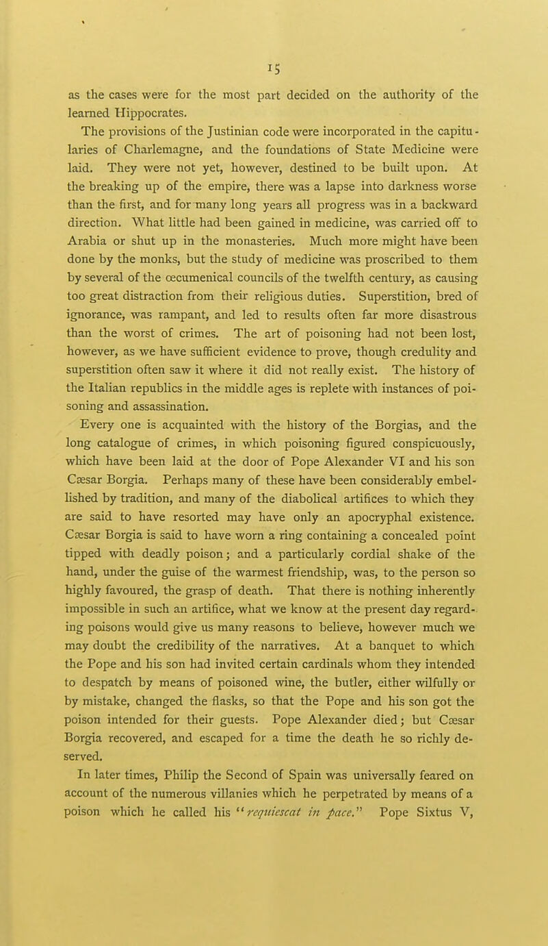 as the cases were for the most part decided on the authority of the learned Hippocrates. The provisions of the Justinian code were incorporated in the capitu - laries of Charlemagne, and the foundations of State Medicine were laid. They were not yet, however, destined to be built upon. At the breaking up of the empire, there was a lapse into darkness worse than the first, and for many long years all progress was in a backward direction. What little had been gained in medicine, was carried off to Arabia or shut up in the monasteries. Much more might have been done by the monks, but the study of medicine was proscribed to them by several of the oecumenical councUs of the twelfth century, as causing too great distraction from theii- religious duties. Superstition, bred of ignorance, was rampant, and led to results often far more disastrous than the worst of crimes. The art of poisoning had not been lost, however, as we have sufficient evidence to prove, though credulity and superstition often saw it where it did not really exist. The history of the Italian republics in the middle ages is replete with instances of poi- soning and assassination. Every one is acquainted with the history of the Borgias, and the long catalogue of crimes, in which poisoning figured conspicuously, which have been laid at the door of Pope Alexander VI and his son Cassar Borgia. Perhaps many of these have been considerably embel- lished by tradition, and many of the diabolical artifices to which they are said to have resorted may have only an apocryphal existence. Csesar Borgia is said to have worn a ring containing a concealed point tipped with deadly poison; and a particularly cordial shake of the hand, under the guise of the warmest friendship, was, to the person so highly favoured, the grasp of death. That there is nothing inherently impossible in such an artifice, what we know at the present day regard- ing poisons would give us many reasons to believe, however much we may doubt the credibility of the narratives. At a banquet to which the Pope and his son had invited certain cardinals whom they intended to despatch by means of poisoned wine, the butler, either wilfully or by mistake, changed the flasks, so that the Pope and his son got the poison intended for their guests. Pope Alexander died; but Csesar Borgia recovered, and escaped for a time the death he so richly de- served. In later times, Philip the Second of Spain was universally feared on account of the numerous villanies which he perpetrated by means of a poison which he called his reqitiescat in pace. Pope Sixtus V,