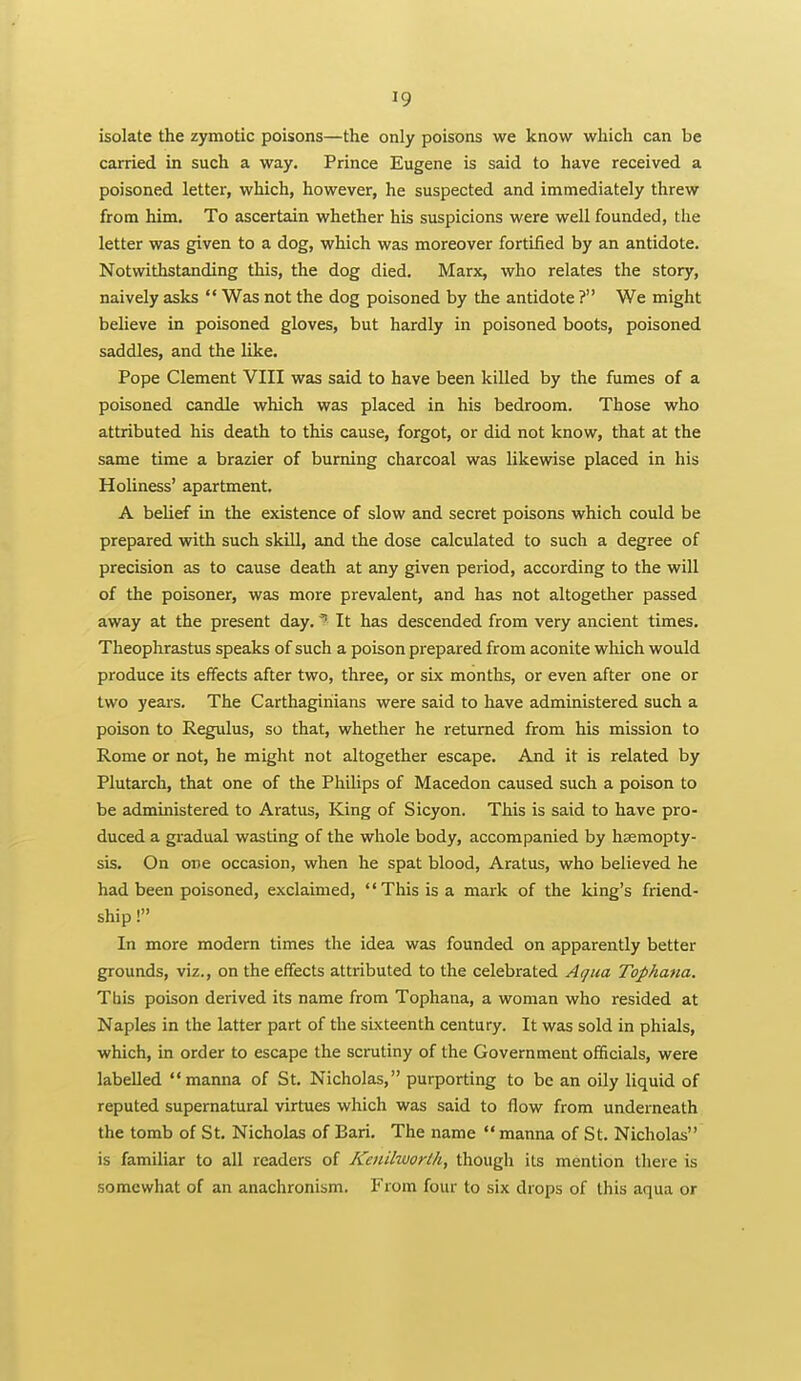 isolate the zymotic poisons—the only poisons we know which can be carried in such a way. Prince Eugene is said to have received a poisoned letter, which, however, he suspected and immediately threw from him. To ascertain whether his suspicions were well founded, the letter was given to a dog, which was moreover fortified by an antidote. Notwithstanding this, the dog died. Marx, who relates the story, naively asks  Was not the dog poisoned by the antidote ? We might believe in poisoned gloves, but hardly in poisoned boots, poisoned saddles, and the like. Pope Clement VIII was said to have been killed by the fumes of a poisoned candle which was placed in his bedroom. Those who attributed his death to this cause, forgot, or did not know, that at the same time a brazier of burning charcoal was likewise placed in his Holiness' apartment, A belief in the existence of slow and secret poisons which could be prepared with such skill, and the dose calculated to such a degree of precision as to cause death at any given period, according to the will of the poisoner, was more prevalent, and has not altogetlier passed away at the present day. ? It has descended from very ancient times. Theophrastus speaks of such a poison prepared from aconite which would produce its effects after two, three, or six months, or even after one or two years. The Carthaginians were said to have administered such a poison to Regulus, so that, whether he returned from his mission to Rome or not, he might not altogether escape. And it is related by Plutarch, that one of the Philips of Macedon caused such a poison to be administered to Aratus, King of Sicyon. This is said to have pro- duced a gradual wasting of the whole body, accompanied by hsemopty- sis. On one occasion, when he spat blood, Aratus, who believed he had been poisoned, exclaimed, This is a mark of the king's friend- ship ! In more modern times the idea was founded on apparently better grounds, viz., on the effects attributed to the celebrated Aqua Tophana. Tfiis poison derived its name from Tophana, a woman who resided at Naples in the latter part of the sixteenth century. It was sold in phials, which, in order to escape the scrutiny of the Government officials, were labelled manna of St. Nicholas, purporting to be an oily liquid of reputed supernatural virtues which was said to flow from underneath the tomb of St. Nicholas of Bari. The name manna of St. Nicholas is familiar to all readers of Keiiilworth, though its mention there is somewhat of an anachronism. From four to six drops of this aqua or