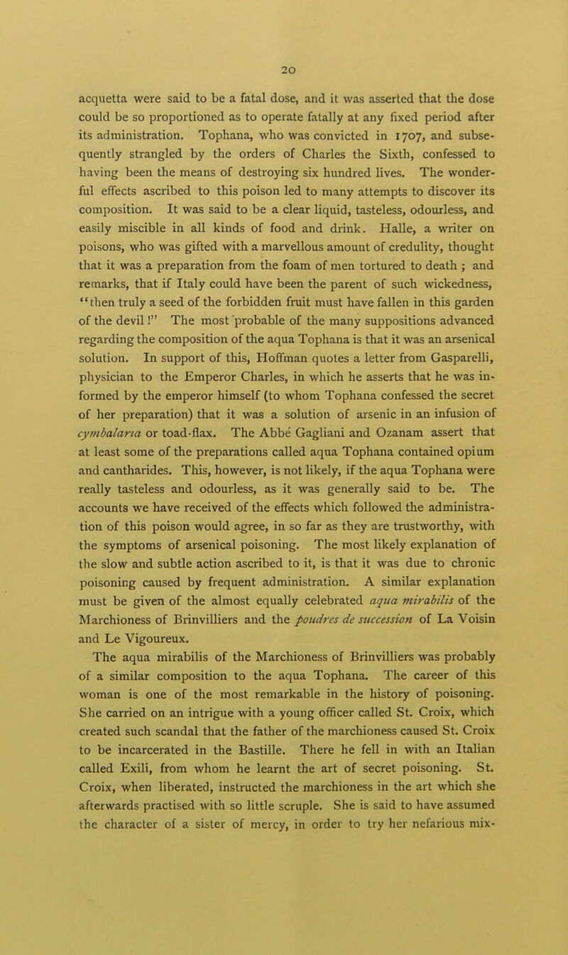 acquetta were said to be a fatal dose, and it was asserted that the dose could be so proportioned as to operate fatally at any fixed period after its administration, Tophana, who was convicted in 1707, and subse- quently strangled by the orders of Charles the Sixth, confessed to having been the means of destroying six hundred lives. The wonder- ful effects ascribed to this poison led to many attempts to discover its composition. It was said to be a clear liquid, tasteless, odourless, and easily miscible in all kinds of food and drink. Halle, a writer on poisons, who was gifted with a marvellous amount of credulity, thought that it was a preparation from the foam of men tortured to death ; and remarks, that if Italy could have been the parent of such wickedness, then truly a seed of the forbidden fruit must have fallen in this garden of the devil! The most probable of the many suppositions advanced regarding the composition of the aqua Tophana is that it was an arsenical solution. In support of this, Hoffman quotes a letter from Gasparelli, physician to the Emperor Charles, in which he asserts that he was in- formed by the emperor himself (to whom Tophana confessed the secret of her preparation) that it was a solution of arsenic in an infusion of cymbalaria or toad-flax. The Abbe Gagliani and Ozanam assert that at least some of the preparations called aqua Tophana contained opium and cantharides. This, however, is not likely, if the aqua Tophana were really tasteless and odourless, as it was generally said to be. The accounts we have received of the effects which followed the administra- tion of this poison would agree, in so far as they are trustworthy, with the symptoms of arsenical poisoning. The most likely explanation of the slow and subtle action ascribed to it, is that it was due to chronic poisoning caused by frequent administration. A similar explanation must be given of the almost equally celebrated aqtia mirabilis of the Marchioness of Brinvilliers and the poudres de succession of La Voisin and Le Vigoureux. The aqua mirabilis of the Marchioness of Brinvilliers was probably of a similar composition to the aqua Tophana. The career of this woman is one of the most remarkable in the history of poisoning. She carried on an intrigue with a young officer called St. Croix, which created such scandal that the father of the marchioness caused St. Croix to be incarcerated in the Bastille. There he fell in with an Italian called Exili, from whom he learnt the art of secret poisoning. St. Croix, when liberated, instructed the marchioness in the art which she afterwards practised with so little scruple. She is said to have assumed the character of a sister of mercy, in order to try her nefarious mix-
