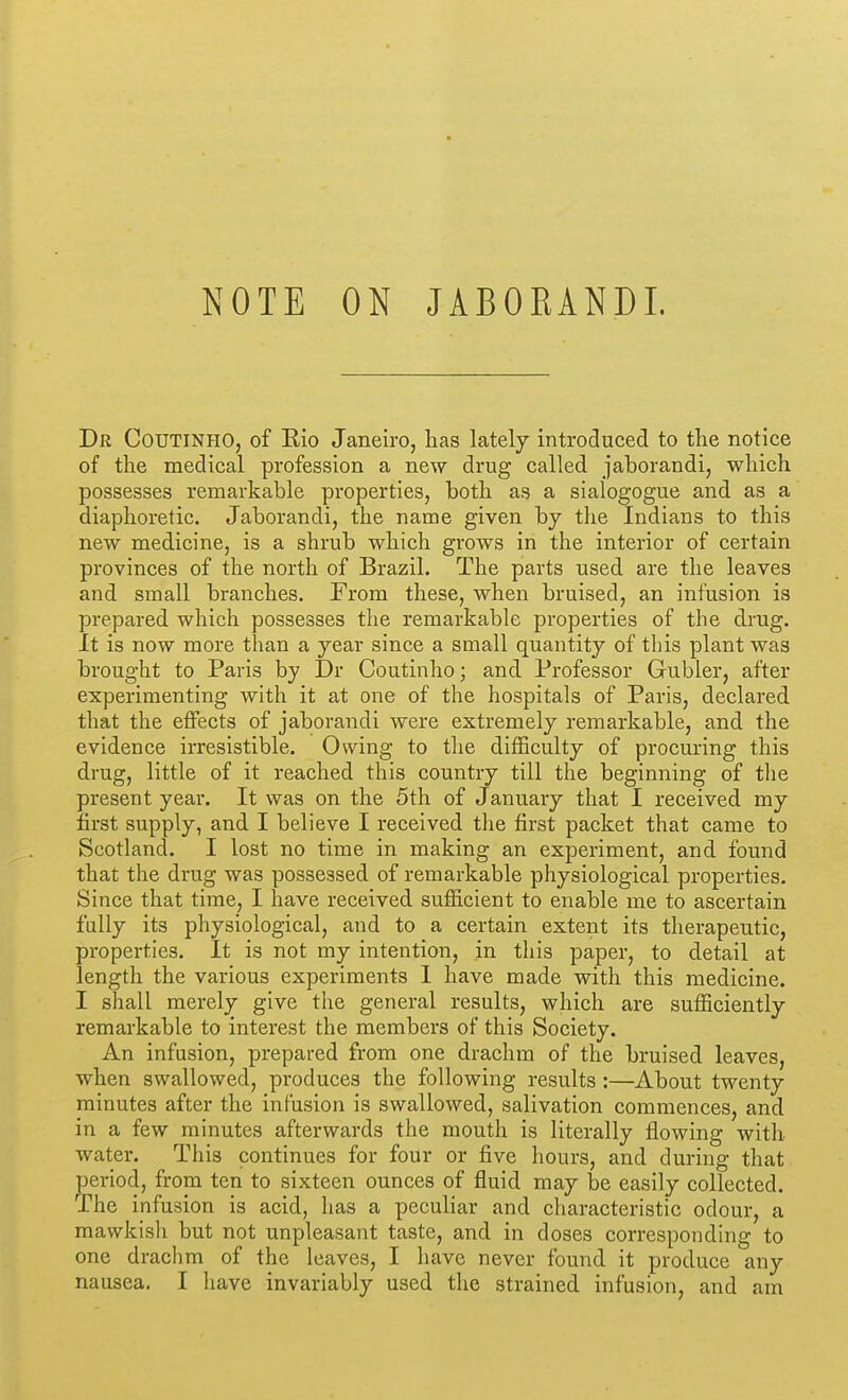 Dr Coutinho, of Eio Janeiro, has lately introduced to the notice of the medical profession a new drug called jaborandi, which possesses remarkable properties, both as a sialogogue and as a diaphoretic. Jaborandi, the name given by the Indians to this new medicine, is a shrub which grows in the interior of certain provinces of the north of Brazil. The parts used are the leaves and small branches. From these, when bruised, an infusion is prepared which possesses the remarkable properties of the drug, it is now more than a year since a small quantity of this plant was brought to Paris by Dr Coutinho; and Professor Gubler, after experimenting with it at one of the hospitals of Paris, declared that the effects of jaborandi were extremely remarkable, and the evidence irresistible. Owing to tlie difficulty of procuring this drug, little of it reached this country till the beginning of the present year. It was on the 5th of January that I received my first supply, and I believe I received the first packet that came to Scotland. I lost no time in making an experiment, and found that the drug was possessed of remarkable physiological properties. Since that time, I have received sufficient to enable me to ascertain fully its physiological, and to a certain extent its therapeutic, properties. It is not my intention, in this paper, to detail at length the various experiments I have made with this medicine. I shall merely give the general results, which are sufficiently remarkable to interest the members of this Society. An infusion, prepared from one drachm of the bruised leaves, when swallowed, produces the following results :—About twenty minutes after the infusion is swallowed, salivation commences, and in a few minutes afterwards the mouth is literally flowing with water. This continues for four or five hours, and during that period, from ten to sixteen ounces of fluid may be easily collected. The infusion is acid, has a peculiar and characteristic odour, a mawkish but not unpleasant taste, and in doses corresponding to one drachm of the leaves, I have never found it produce any nausea. I have invariably used the strained infusion, and am