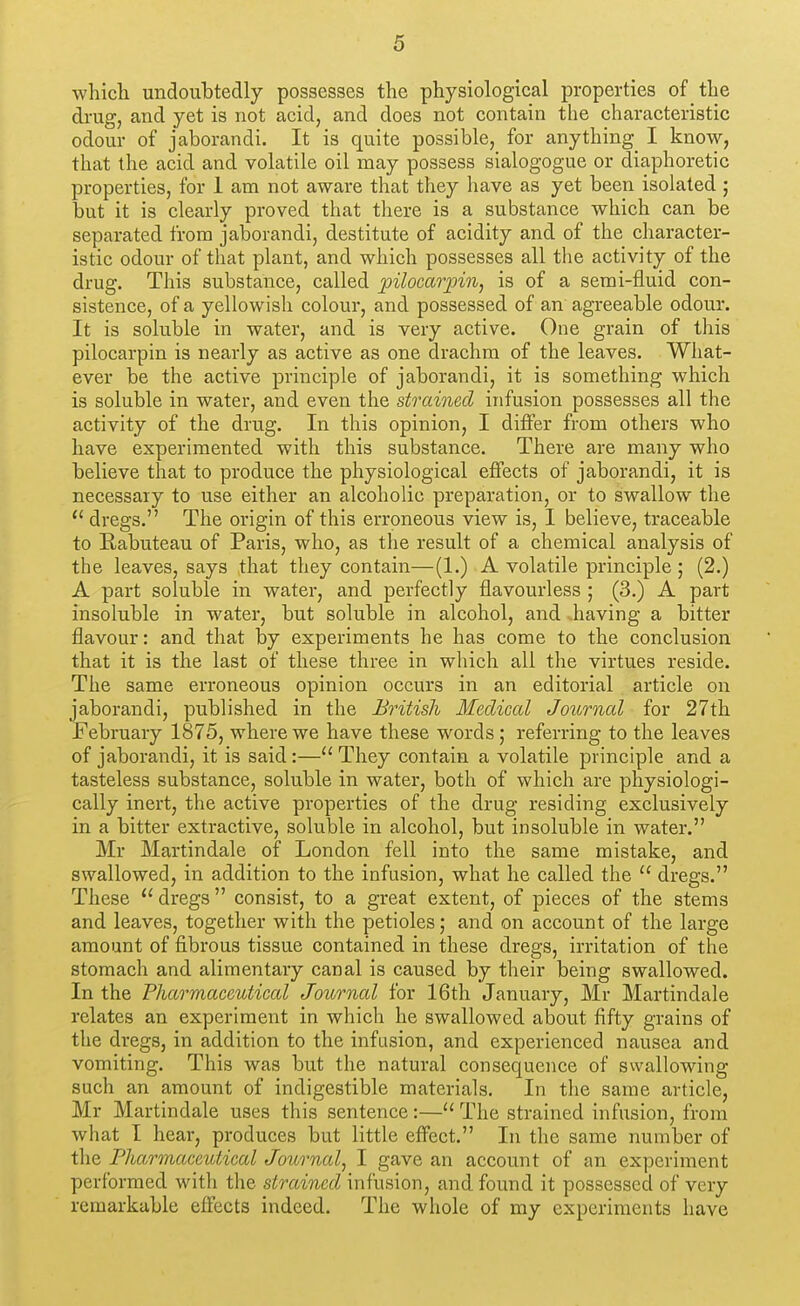 which undoubtedly possesses the physiological properties of the di'Ug, and yet is not acid, and does not contain the characteristic odour of jaborandi. It is quite possible, for anything I know, that the acid and volatile oil may possess sialogogue or diaphoretic properties, for 1 am not aware that they have as yet been isolated; but it is clearly proved that there is a substance which can be separated from jaborandi, destitute of acidity and of the character- istic odour of that plant, and which possesses all the activity of the drug. This substance, called pilocarpine is of a semi-fluid con- sistence, of a yellowish colour, and possessed of an agreeable odour. It is soluble in water, and is very active. One grain of this pilocarpin is nearly as active as one drachm of the leaves. What- ever be the active principle of jaborandi, it is something which is soluble in water, and even the strained infusion possesses all the activity of the drug. In this opinion, I differ from others who have experimented with this substance. There are many who believe that to produce the physiological effects of jaborandi, it is necessary to use either an alcoholic preparation, or to swallow the  dregs. The origin of this erroneous view is, I believe, traceable to Rabuteau of Paris, who, as the result of a chemical analysis of the leaves, says that they contain—(1.) A volatile principle ; (2.) A part soluble in water, and perfectly flavourless ; (3.) A part insoluble in water, but soluble in alcohol, and having a bitter flavour: and that by experiments he has come to the conclusion that it is the last of these three in which all the virtues reside. The same erroneous opinion occurs in an editorial article on jaborandi, published in the British Medical Joitrnal for 27th February 1875, where we have these words; referring to the leaves of jaborandi, it is said:— They contain a volatile principle and a tasteless substance, soluble in water, both of which are physiologi- cally inert, the active properties of the drug residing exclusively in a bitter extractive, soluble in alcohol, but insoluble in water. Mr Martindale of London fell into the same mistake, and swallowed, in addition to the infusion, what he called the  dregs. These  dregs  consist, to a great extent, of pieces of the stems and leaves, together with the petioles; and on account of the large amount of fibrous tissue contained in these dregs, irritation of the stomach and alimentary canal is caused by their being swallowed. In the Fharmaceutical Journal for 16th January, Mr Martindale relates an experiment in which he swallowed about fifty grains of the dregs, in addition to the infusion, and experienced nausea and vomiting. This was but the natural consequence of swallowing such an amount of indigestible materials. In tlie same article, Mr Martindale uses this sentence:— The strained infusion, from what I hear, produces but little effect. In the same number of the Pharmaceutical Journal^ I gave an account of an experiment performed with the strained infusion, and found it possessed of very remarkable effects indeed. The whole of my experiments have