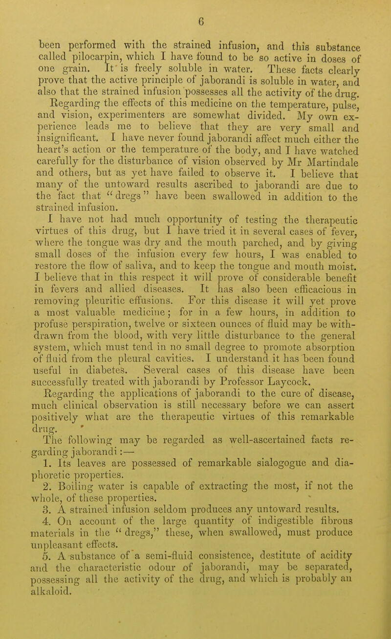 been performed with the strained infusion, and this substance called pilocarpin, which I have found to be so active in doses of one grain. It 'is freely soluble in water. These facts clearly prove that the active principle of jaborandi is soluble in water, and also that the strained infusion possesses all the activity of the drug. Kegarding the effects of this medicine on the temperature, pulse, and vision, experimenters are somewhat divided. My own ex- perience leads me to believe that they are very small and insignificant. I have never found jaborandi affect much either the heart's action or the temperature of the body, and I have watched carefully for the disturbance of vision observed by Mr Martindale and others, but as yet have failed to observe it. I believe that many of the untoward results ascribed to jaborandi are due to the fact that dregs have been swallowed in addition to the strained infusion. I have not had much opportunity of testing the therapeutic virtues of this drug, but I have tried it in several cases of fever, where the tongue was dry and the mouth parched, and by giving small doses of the infusion every few hours, I was enabled to restore the flow of saliva, and to keep the tongue and mouth moist. I believe that in this respect it will prove of considerable benefit in fevers and allied diseases. It has also been efficacious in removing pleuritic effusions. For this disease it will yet prove a most valuable medicine; for in a few hours, in addition to profuse perspiration, twelve or sixteen ounces of fluid may be with- drawn from the blood, with very little disturbance to the general system, which must tend in no small degree to promote absorption of fluid from the pleural cavities. I understand it has been found useful in diabetes. Several cases of this disease have been successfully treated with jaborandi by Professor Laycock. Regarding the applications of jaborandi to the cure of disease, much clinical observation is still necessary before we can assert positively what are the therapeutic virtues of this remarkable drug. The following may be regarded as well-ascertained facts re- garding jaborandi:— 1. Its leaves are possessed of remarkable sialogogue and dia- phoretic properties. 2. Boiling water is capable of extracting the most, if not the whole, of these properties. 3. A strained infusion seldom produces any untoward results. 4. On account of the large quantity of indigestible fibrous materials in the  dregs, these, when swallowed, must produce unpleasant effects. 5. A substance of a semi-fluid consistence, destitute of acidity and the characteristic odour of jaborandi, may be separated, possessing all the activity of the drug, and which is probably an alkaloid.