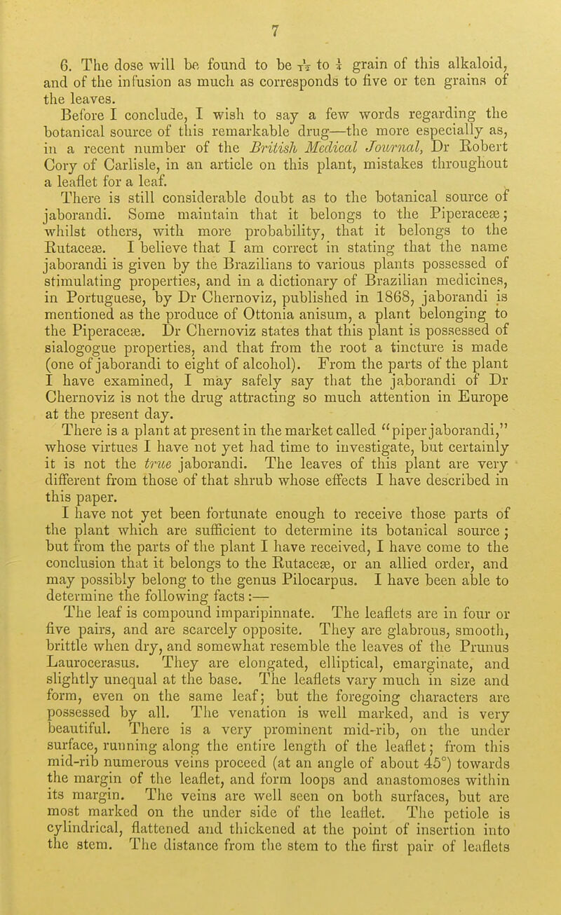 6. The dose will be found to be tV to k grain of this alkaloid, and of the infusion as much as corresponds to five or ten grains of the leaves. Before I conclude, I wish to say a few words regarding the botanical source of this remarkable drug—the more especially as, in a recent number of the British Medical Journal, Dr Eobert Cory of Carlisle, in an article on this plant, mistakes throughout a leaflet for a leaf. There is still considerable doubt as to the botanical source of jaborandi. Some maintain that it belongs to the Piperace^; whilst others, with more probability, that it belongs to the Eutaceas. I believe that I am correct in stating that the name jaborandi is given by the Brazilians to various plants possessed of stimulating properties, and in a dictionary of Brazilian medicines, in Portuguese, by Dr Chernoviz, published in 1868, jaborandi js mentioned as the produce of Ottonia anisum, a plant belonging to the Piperacete. Dr Chernoviz states that this plant is possessed of sialogogue properties, and that from the root a tincture is made (one of jaborandi to eight of alcohol). From the parts of the plant I have examined, I may safely say that the jaborandi of Dr Chernoviz is not the drug attracting so much attention in Europe at the present day. There is a plant at present in the market called piper jaborandi, whose virtues I have not yet had time to investigate, but certainly it is not the tnije, jaborandi. The leaves of this plant are very different from those of that shrub whose effects I have described in this paper. I have not yet been fortunate enough to receive those parts of the plant which are sufficient to determine its botanical source ; but from the parts of the plant I have received, I have come to the conclusion that it belongs to the Rutacese, or an allied order, and may possibly belong to the genus Pilocarpus. I have been aisle to determine the following facts :— The leaf is compound imparipinnate. The leaflets are in four or five pairs, and are scarcely opposite. They are glabrous, smooth, brittle when dry, and somewhat resemble the leaves of the Prunus Laurocerasus. They are elongated, elliptical, emarginate, and slightly unequal at the base. The leaflets vary much in size and form, even on the same leaf; but the foregoing characters are possessed by all. The venation is well marked, and is very beautiful. There is a very prominent mid-rib, on the under surface, ruiming along the entire length of the leaflet; from this mid-rib numerous veins proceed (at an angle of about 45°) towards the margin of the leaflet, and form loops and anastomoses within its margin. The veins are well seen on both surfaces, but are most marked on the under side of the leaflet. The petiole is cylindrical, flattened and thickened at the point of insertion into the stem. Tiie distance from the stem to the first pair of leaflets