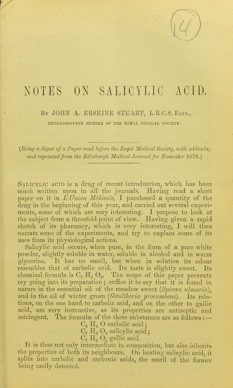 NOTES ON SALICYLIC ACID. By JOHN A. ERSKINE STUART, L.R C.S. Euix., EXTRIORDIVARY MEMBER OP THE ROYAL MEDICAL SOCIETY. {Being a digest of a Paper read before the Royal Medical Society, loith addenda, and reprinted from the Edinburgh Medical Journal for November 1876.) Saltoylic acid is a drag of recent introduction, which lias been much written upon in all the journals. Having read a short paper on it in L'Union MdclicaU, I purchased a quantity of the drug in the beginning of this year, and carried out several experi- ments, some of which are very interesting. I propose to look at the subject from a threefold point of view. Having given a rapid sketch of its pharmacy, which is very interesting, I will then narrate some of the experiments, and try to explain some of its uses from its physiological actions. Salicylic acid occurs, when pure, in the form of a pure white powder, slightly soluble in water, soluble in alcohol and in warm glycerine. It has no smell, but when in solution its odour resembles that of carbolic acid. Its taste is slightly sweet. Its chemical formula is C7 Hg O3. The scope of this paper prevents ray going into its preparation ; suffice it to say that it is found in nature in the essential oil of the meadow sweet {Spircca ulmaria)^ and in the oil of winter green (Gaultheria procuTribcns). Its rela- tions, on the one hand to carbolic acid, and on the other to gallic acid, are very instructive, as its properties are antiseptic and astringent. The formulse of the three substances are as follows : — Cq H(j O carbolic acid ; C7 Hq O3 salicylic acid; C7 Hg O5 gallic acid. It is thus not only intermediate in composition, but also inherits the properties of both its neighbours. On heating salicylic acid, it splits into carbolic and carbonic acids, the smell of the former being easily detected.