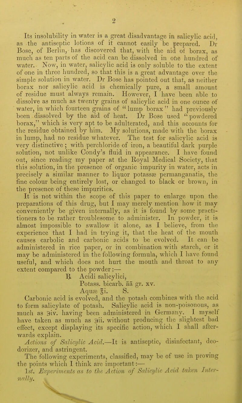 Its insolubility in water is a gi-eat disadvantage in salicylic acid, as the antiseptic lotions of it cannot easily be prepared. Dr Bose, of Berlin, has discovered that, with the aid oi borax, as much as ten parts of the acid can be dissolved in one imndred of water. Now, in water, salicylic acid is only soluble to the extent of one in three liundred, so that this is a great advantage over the simple solution in water. Dr Bose has pointed out that, as neither borax nor salicylic acid is chemically pure, a small amount of residue must always remain. However, I have been able to dissolve as much as twenty grains of salicylic acid in one ounce of water, in which fourteen grains of lump borax had previously been dissolved by the aid of heat. Dr Bose used powdered borax, which is very apt to be adulterated, and this accounts for the residue obtained by him. My solutions, made with the borax in lump, had no residue whatever. The test for salicylic acid is very distinctive ; with perchloride of iron, a beautiful dark purple solution, not unlike Condy's fluid in appearance. I have found out, since reading my paper at the Royal Medical Society, that tliis solution, in the presence of organic impurity in water, acts in precisely a similar manner to liquor potass^ permanganatis, the fine colour being entirely lost, or changed to black or brown, in the presence of these impurities. It is not within the scope of this paper to enlarge upon the preparations of this drug, but I may merely mention how it may conveniently be given internally, as it is found by some practi- tioners to be rather troublesome to administer. In powder, it is almost impossible to swallow it alone, as I believe, from the experience that I had in trying it, that the heat of the mouth causes carbolic and carbonic acids to be evolved. It can be administered in rice paper, or in combination with starch, or it may be administered in the following formula, Avhich I have found useful, and which does not hurt the mouth and throat to any extent compared to the powder:— ^ Acidi salicylici. Potass, bicarb, aa gr. xv. Aquas |i. S. Carbonic acid is evolved, and the potash combines with the acid to form salicylate of potash. Salicylic acid is non-poisonous, as much as 9iv. having been administered in Germany. I myself have taken as much as 9ii. without producing the slightest bad effect, except displaying its specific action, which I shall after- wards explain. Actions of Salicylic Acid.—It is antiseptic, disinfectant, deo- dorizer, and astringent. The following experiments, classified, may be of use in proving the points which I think are important:— 1st. Evjjerivients as to the Action of Salicylic Acid taken Inter- nally.