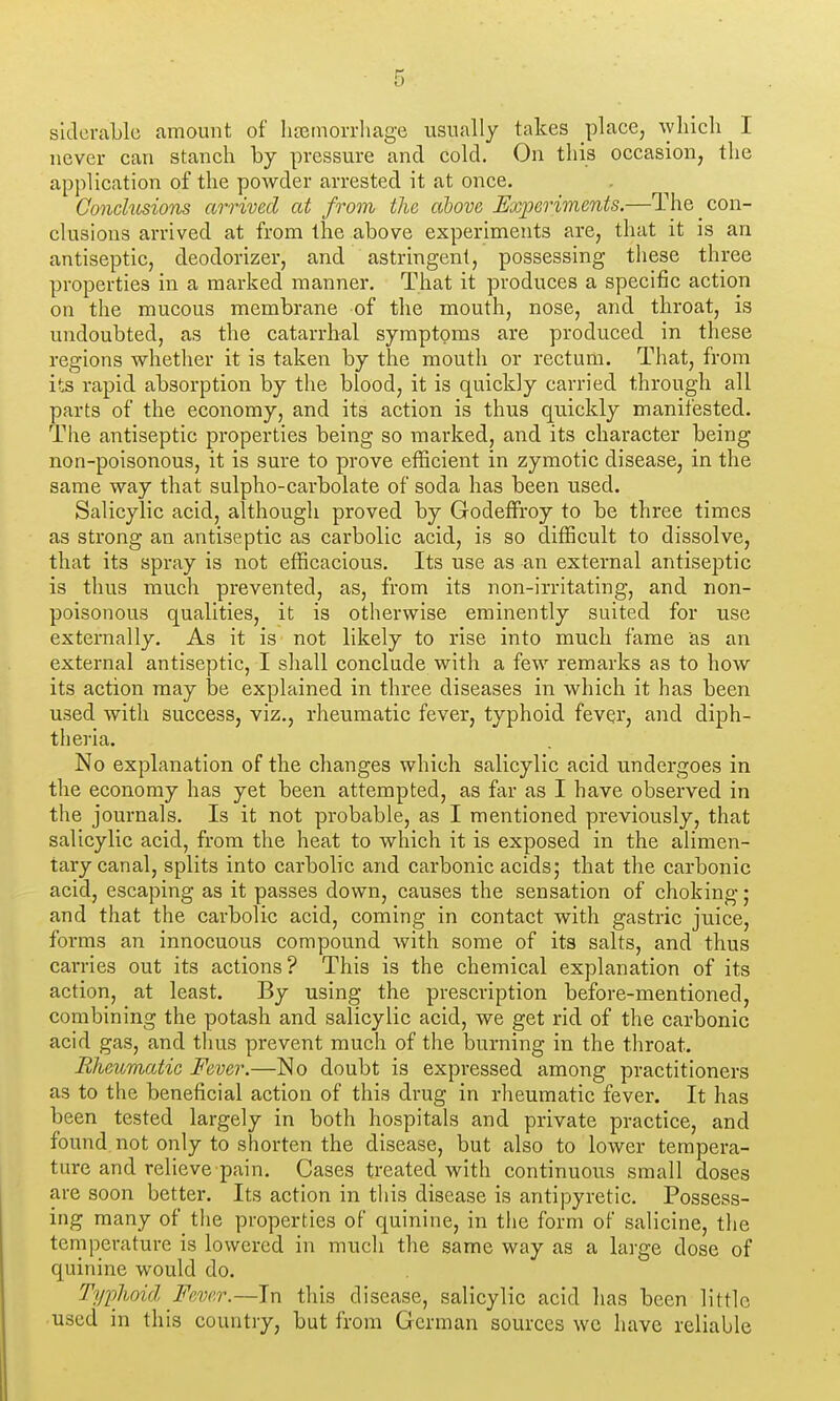siclcraLle amount of heeinoiThage usually takes place, ^yIucll I never can stanch by pressure and cold. On this occasion, the application of the poAvder arrested it at once. Conchisions arrived at from the above Experiments.—The con- clusions arrived at from the above experiments are, that it is an antiseptic, deodorizer, and astringent, possessing these three properties in a marked manner. That it produces a specific action on the mucous membrane of the mouth, nose, and throat, is undoubted, as the catarrhal symptoms are produced in these regions whether it is taken by the mouth or rectum. That, from its rapid absorption by the blood, it is quickly carried through all parts of the economy, and its action is thus quickly manifested. The antiseptic properties being so marked, and its character being non-poisonous, it is sure to prove efficient in zymotic disease, in the same way that sulpho-carbolate of soda has been used. Salicylic acid, although proved by Godeffroy to be three times as strong an antiseptic as carbolic acid, is so difficult to dissolve, that its spray is not efficacious. Its use as an external antiseptic is thus much prevented, as, from its non-irritating, and non- poisonous qualities, it is otherwise eminently suited for use externally. As it is not likely to rise into much fame as an external antiseptic, I sliall conclude with a few remarks as to how its action may be explained in three diseases in which it has been used with success, viz., rheumatic fever, typhoid fever, and diph- theria. No explanation of the changes which salicylic acid undergoes in the economy has yet been attempted, as far as I have observed in the journals. Is it not probable, as I mentioned previously, that salicylic acid, from the heat to which it is exposed in the alimen- tary canal, splits into carbolic and carbonic acids; that the carbonic acid, escaping as it passes down, causes the sensation of choking ; and that the carbolic acid, coming in contact with gastric juice, forms an innocuous compound with some of its salts, and thus carries out its actions? This is the chemical explanation of its action, at least. By using the prescription before-mentioned, combining the potash and salicylic acid, we get rid of the carbonic acid gas, and tlius prevent much of the burning in the throat. Bhmmatic Fever.—No doubt is expressed among practitioners as to the beneficial action of this drug in rheumatic fever. It has been tested largely in both hospitals and private practice, and found not only to shorten the disease, but also to lower tempera- ture and relieve pain. Cases treated with continuous small doses are soon better. Its action in this disease is antipyretic. Possess- ing many of the properties of quinine, in the form of salicine, the temperature is lowered in much the same way as a large dose of quinine would do. Typhoid Fever.—In this disease, salicylic acid has been little used in this country, but from German sources wc have reliable