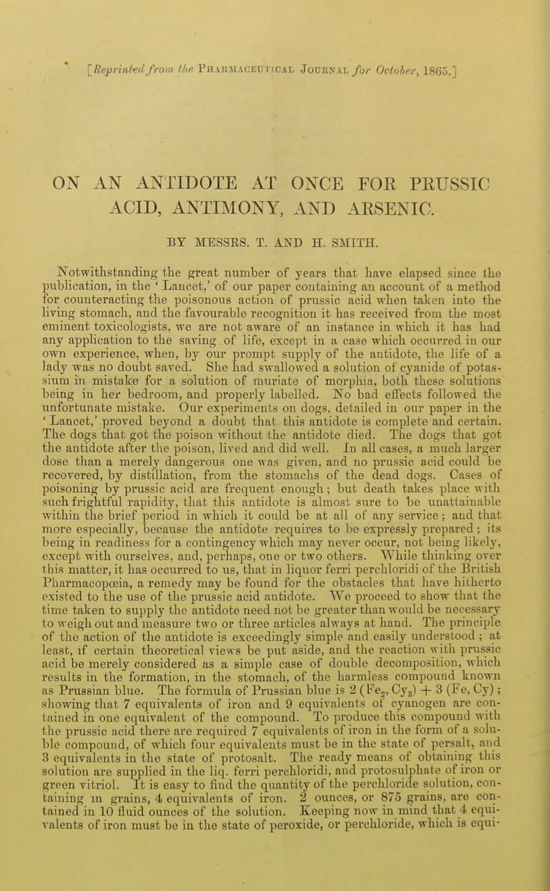 [Reprinl-edfrom the PitARMACEuriCAL Journal/o/ Ocloler, 1865.] ON AN ANTIDOTE AT ONCE FOR PliUSSIC ACID, ANTIMONY, AND AESENIC. BY MESSRS. T. AND H. SMITH. Notwithstanding the great number of years that have elapsed since the publication, in the ' Lancet,' of our paper containing an account of a method for counteracting the poisonous action of prussic acid when taken into the living stomach, and the favourable recognition it has received from the most eminent toxicologists, we are not aware of an instance in which it has had any application to the saving of life, except in a case which occurred in our own experience, when, by our prompt supply of the antidote, the life of a lady was no doubt saved. She had swallowed a solution of cyanide of potas- sium in mistake for a solution of muriate of morphia, both these solutions being in her bedroom, and properly labelled. No bad effects followed the unfortunate mistake. Our experiments on dogs, detailed in our paper in the ' Lancet,' proved beyond a doubt that this antidote is complete and certain. The dogs that got the poison without the antidote died. The dogs that got the antidote after the poison, lived and did well. In all cases, a much larger dose than a merely dangerous one was given, and no prussic acid could be recovered, by distillation, from the stomachs of the dead dogs. Cases of poisoning by prussic acid are frequent enough; but death takes place with such frightful rapidity, that this antidote is almost sure to be unattainable within the brief period in which it could be at all of any service; and that more especially, because the antidote requires to be expressly prepared; its being in readiness for a contingency which may never occur, not being likelj^, except with ourselves, and, perhaps, one or two others. While thinking over this matter, it has occurred to us, that in liquor ferri perchloridi of the British Pharmacopoeia, a remedy may be found for the obstacles that have hitherto existed to the use of the prussic acid antidote. We proceed to show that the time taken to supply the antidote need not be greater than would be necessary to weigh out and measure two or three articles always at hand. The principle of the action of the antidote is exceedingly simple and easily imderstood ; at least, if certain theoretical views be put aside, and the reaction with prussic acid be merely considered as a simple case of double decomposition, which results in the formation, in the stomach, of the harmless compound known as Prussian blue. The formula of Prussian blue is 2 (Fej, Cyg) + 3 (Fe, Cy); showing that 7 equivalents of iron and 9 equivalents of cyanogen are con- tained in one equivalent of the compound. To produce this compound with the prussic acid there are required 7 equivalents of iron in the form of a solu- ble compound, of which four equivalents must be in the state of persalt, and 3 equivalents in the state of protosalt. The ready means of obtaining this solution are supplied in the liq. ferri perchloridi, and protosulphate of iron or green vitriol. It is easy to find the quantity of the perchloride solution, con- taining m grains, 4 equivalents of iron. 2 ounces, or 875 grains, are coii- tained in 10 fluid ounces of the solution. Keeping now in mind that 4 equi- valents of iron must be in the state of peroxide, or perchloride, which is equi-
