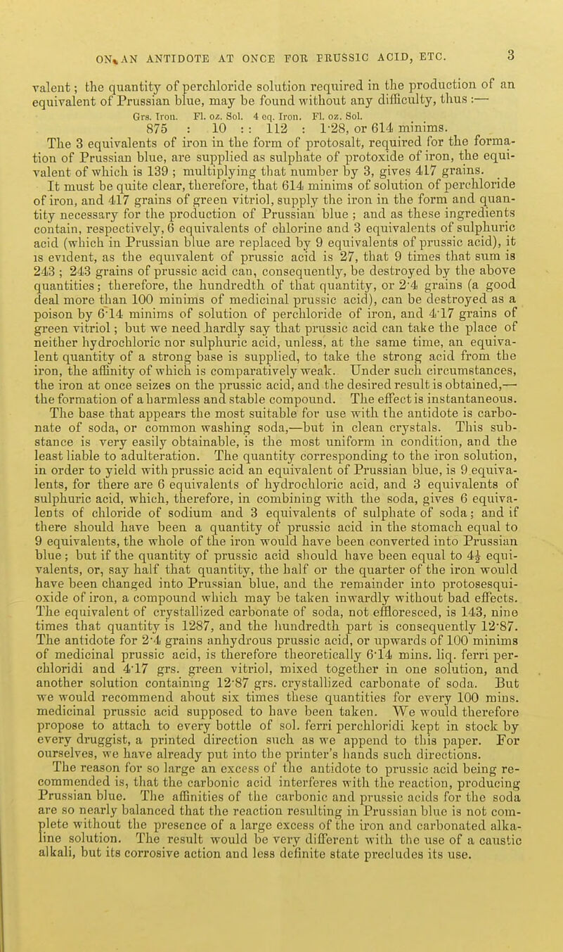 ON*AN ANTIDOTE AT ONCE FOU PRUSSIC ACID, ETC. ralent; the quantity of perchloride solution required in the production of an equivalent of Prussian blue, may be found without any difficulty, thus :— Grs. Iron. Fl. o/.. Sol. 4 eq. Iron. Fl. oz. Sol. 875 : 10 : : 112 : 1-28, or 614 minims. The 3 equivalents of iron in the form of protosalt, required for the forma- tion of Prussian blue, are supplied as sulphate of protoxide of iron, the equi- valent of which is 139 ; multiplying that number by 3, gives 417 grains. It must be quite clear, therefore, that 614 minims of solution of perchloride of iron, and 417 grains of green vitriol, supply the iron in the form and quan- tity necessary for the production of Prussian blue ; and as these ingredients contain, respectively, 6 equivalents of chlorine and 3 equivalents of sulphuric acid (which in Prussian blue ai'e replaced by 9 equivalents of prussic acid), it IS evident, as the equivalent of prussic acid is 27, that 9 times that sum is 243 ; 243 grains of prussic acid can, consequently, be destroyed by the above quantities; therefore, the hundredth of that quantity, or 24 grains (a good deal more than 100 minims of medicinal prussic acid), can be destroyed as a poison by 6'14 minims of solution of perchloride of iron, and 417 grains of gi-een vitriol; but we need hardly say that prussic acid can take the place of neither hydrochloric nor sulphuric acid, unless, at the same time, an equiva- lent quantity of a strong base is supplied, to take the strong acid from the iron, the affinity of which is comparatively weak. Under such circumstances, the iron at once seizes on the prussic acid, and the desired result is obtained,— the formation of a harmless and stable compound. The effect is instantaneous. The base that appears the most suitable for use with the antidote is carbo- nate of soda, or common washing soda,—but in clean crystals. This sub- stance is very easily obtainable, is the most uniform in condition, and the least liable to adulteration. The quantity corresponding to the iron solution, in order to yield with prussic acid an equivalent of Prussian blue, is 9 equiva- lents, for there are 6 equivalents of hydrochloric acid, and 3 equivalents of sulphuric acid, which, therefore, in combining with the soda, gives 6 equiva- lents of chloride of sodium and 3 equivalents of sulphate of soda; and if there should have been a quantity of prussic acid in the stomach equal to 9 equivalents, the whole of the iron would have been converted into Prussian blue; but if the quantity of prussic acid should have been equal to 4| equi- valents, or, say half that quantity, the half or the quarter of the iron would have been changed into Prussian blue, and the remainder into protosesqui- oxide of iron, a compound which may be taken inwardly without bad effects. The equivalent of crystallized carbonate of soda, not effloresced, is 143, nine times that quantity is 1287, and the hundredth part is consequently 12'87. The antidote for 2*4 grains anhydrous prussic acid, or upwards of 100 minims of medicinal prussic acid, is therefore theoretically 614 mins. liq. ferri per- chloridi and 4'17 grs. green vitriol, mixed together in one solution, and another solution containing 12'87 grs. crystallized carbonate of soda. But we would recommend about six times these quantities for every 100 mins. medicinal prussic acid supposed to have been taken. We would therefore propose to attach to every bottle of sol. ferri perchloridi kept in stock by every druggist, a printed direction such as we append to this paper. For ourselves, we have already put into the printer's hands such directions. The reason for so large an excess of the antidote to prussic acid being re- commended is, that the carbonic acid interferes with the reaction, producing Prussian blue. The affinities of the carbonic and prussic acids for the soda are so nearly balanced that the reaction resulting in Prussian blue is not com- plete without the presence of a large excess of the iron and carbonated alka- line solution. The result would be very different Avilh the use of a caustic alkali, but its corrosive action and less definite state precludes its use.