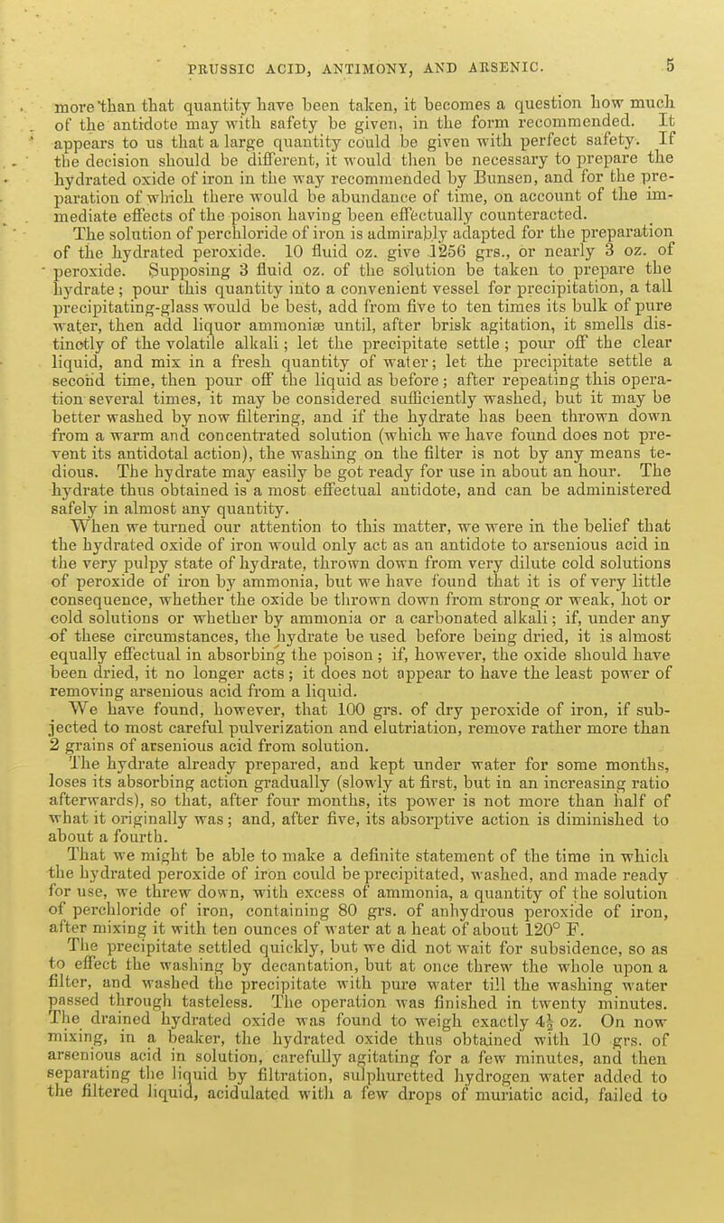more'tEan that quantity have been taken, it becomes a question how much of the antidote may with safety be given, in the form recommended. It appears to us that a large quantity could be given with perfect safety. If the decision should be different, it would then be necessary to prepare the hydrated oxide of iron in the way recommended by Bunsen, and for the pre- paration of which there would be abundance of time, on account of the im- mediate effects of the poison having been effectually counteracted. The solution of perchloride of iron is admirably adapted for the preparation of the hydrated peroxide. 10 fluid oz. give 1256 grs., or nearly 3 oz. of peroxide. Supposing 3 fluid oz. of the solution be taken to prepare the hydrate; pour this quantity into a convenient vessel for precipitation, a tall precipitating-glass would be best, add from five to ten times its bulk of pure water, then add liquor ammonise until, after brisk agitation, it smells dis- tinctly of the volatile alkali; let the precipitate settle ; pour off the clear liquid, and mix in a fresh quantity of water; let the precipitate settle a second time, then pour off the liquid as before; after repeating this opera- tion several times, it may be considered sufBciently washed, but it may be better washed by now filtering, and if the hydrate has been thrown down from a warm and concentrated solution (which we have found does not pre- vent its antidotal action), the washing on the filter is not by any means te- dious. The hydrate may easily be got ready for use in about an hour. The hydrate thus obtained is a most effectual antidote, and can be administered safely in almost any quantity. When we turned our attention to this matter, we were in the belief that the hydrated oxide of iron would only act as an antidote to arsenious acid in the very pulpy state of hydrate, thrown down from very dilute cold solutions of peroxide of iron by ammonia, but we have Ibund that it is of very little consequence, whether the oxide be tlirown down from strong or weak, hot or cold solutions or whether by ammonia or a carbonated alkali; if, under any of these circumstances, the hydrate be used before being dried, it is almost equally effectual in absorbing the poison ; if, however, the oxide should have been dried, it no longer acts; it does not appear to have the least power of removing arsenious acid from a liquid. We have found, however, that 100 grs. of dry peroxide of iron, if sub- jected to most careful pulverization and elutriation, remove rather more than 2 grains of arsenious acid from solution. The hydrate already prepared, and kept under water for some months, loses its absorbing action gradually (slowly at first, but in an increasing ratio afterwards), so that, after four months, its power is not more than half of what it originally was; and, after five, its absorptive action is diminished to about a fourth. That we might be able to make a definite statement of the time in which the hydrated peroxide of iron could be precipitated, washed, and made ready for use, we thi-ew down, with excess of ammonia, a quantity of the solution of perchloride of iron, containing 80 grs. of anhydrous peroxide of iron, after mixing it with ten ounces of water at a heat of about 120° F. The precipitate settled quickly, but we did not wait for subsidence, so as to effect the washing by decantation, but at once threw the whole upon a filter, and washed the precipitate with pure water till the washing water passed through tasteless. The operation was finished in twenty minutes. The drained hydrated oxide was found to weigh exactly 4| oz. On now mixing, in a beaker, the hydrated oxide thus obtained with 10 grs. of arsenious acid in solution, carefuUy agitating for a few minutes, and then separating tlie liquid by filtration, sulphuretted hydrogen water added to the filtered liquid, acidulated with a few drops of muriatic acid, failed to