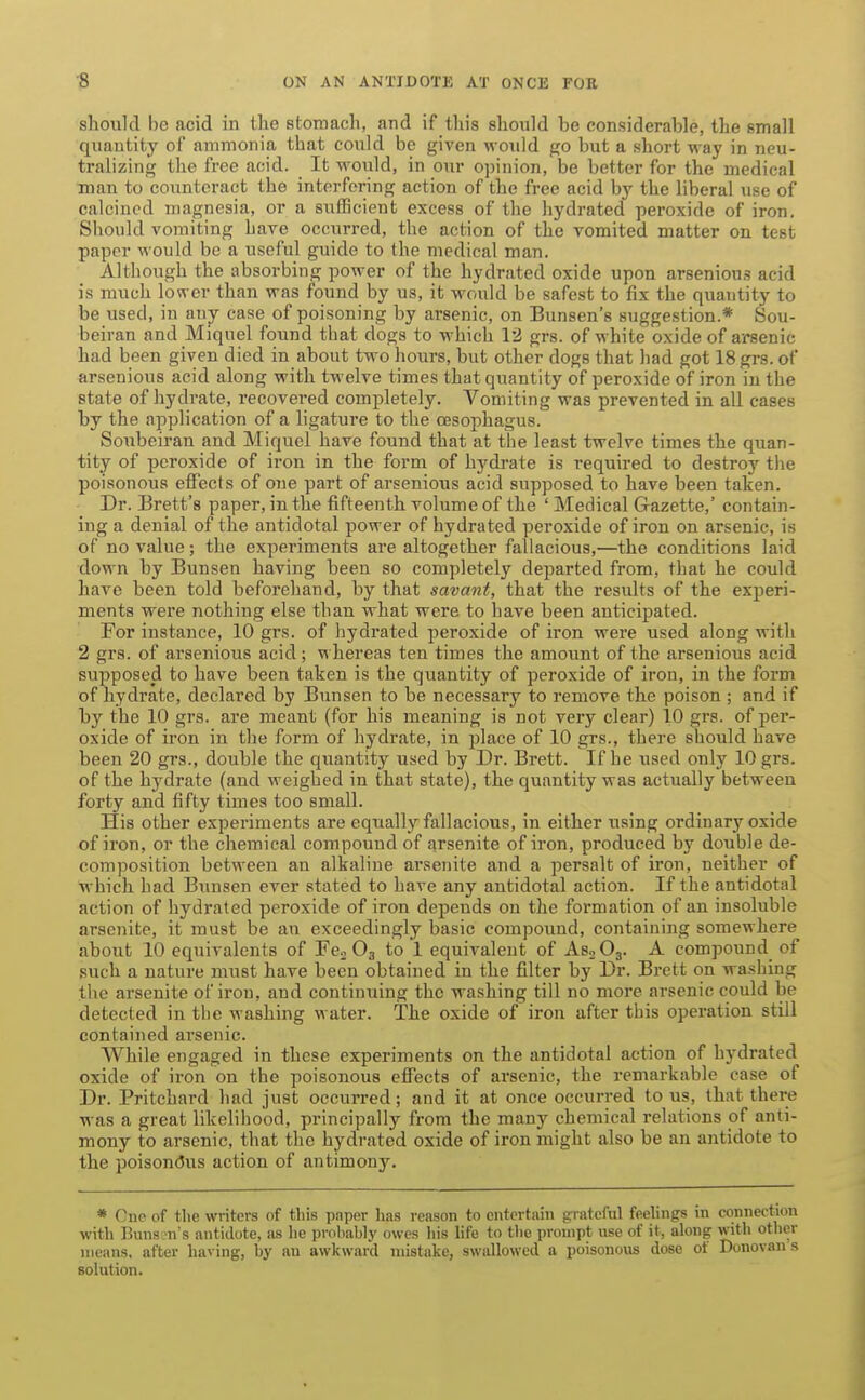 should be acid in the stomach, and if this should be considerable, the small quantity of ammonia that could be given would go but a short way in neu- tralizing the free acid. It would, in our oi)inion, be better for the medical man to counteract the interfering action of the free acid by the liberal use of calcined magnesia, or a sufficient excess of the hydrated peroxide of iron. Should vomiting have occurred, the action of the vomited matter on test paper would be a useful guide to the medical man. Although the absorbing power of the hydrated oxide upon arsenious acid is much lon er than was found by us, it would be safest to fix the quantity to be used, in any case of poisoning by arsenic, on Bunsen's suggestion.* Sou- beiran and Miquel found that dogs to which 12 grs. of white oxide of arsenic had been given died in about two hours, but other dogs that had got 18 grs. of arsenious acid along with twelve times that quantity of peroxide of iron in the state of hydrate, recovered completely. Vomiting was prevented in all cases by the application of a ligature to the oasophagus. Soubeiran and Miquel have found that at the least twelve times the quan- tity of peroxide of iron in the form of hydrate is required to destroy the poisonous effects of one part of arsenious acid supposed to have been taken. Dr. Brett's paper, in the fifteenth volume of the ' Medical Gazette,' contain- ing a denial of the antidotal power of hydrated peroxide of iron on arsenic, is of no value; the experiments are altogether fallacious,—the conditions laid down by Bunsen having been so completely departed from, that he could have been told beforehand, by that savant, that the results of the experi- ments were nothing else than what were to have been anticipated. For instance, 10 grs. of hydrated peroxide of iron were used along with 2 grs. of arsenious acid; whereas ten times the amount of the arsenious acid supposed to have been taken is the quantity of peroxide of iron, in the form of hydrate, declared by Bunsen to be necessary to remove the poison ; and if by the 10 grs. are meant (for his meaning is not very clear) 10 grs. of per- oxide of iron in the form of hydrate, in place of 10 grs., there should have been 20 grs., double the quantity used by Dr. Brett. If he used only 10 grs. of the hydrate (and weighed in that state), the quantity was actually between forty and fifty times too small. His other experiments are equally fallacious, in either using ordinary oxide of iron, or the chemical compound of arsenite of iron, produced by double de- composition between an alkaline arsenite and a persalt of iron, neither of which had Bi^nsen ever stated to hare any antidotal action. If the antidotal action of hydrated peroxide of iron depends on the formation of an insoluble arsenite, it must be an exceedingly basic compound, containing somewhere about 10 equivalents of Fco Og to 1 equivalent of AsoOg. A compound of such a nature must have been obtained in the filter by Dr. Brett on washing the arsenite of iron, and continuing the washing till no more arsenic could be detected in tbe washing water. The oxide of iron after this operation still contained ai'senic. While engaged in these experiments on the antidotal action of hydrated oxide of iron on the poisonous effects of arsenic, the remarkable case of Dr. Pritchard had just occurred; and it at once occurred tons, that there was a great likelihood, principally from the many chemical relations of anti- mony to arsenic, that the hydrated oxide of iron might also be an antidote to the poison(3us action of antimony. * Cne of the writers of this paper lias reason to entertain grateful feelings in connection with Buns n's antidote, as he pi'obably owes his life to the prompt use of it, along with other means, after having, by an awkward mistake, swallowed a poisonous dose of Donovan s solution.