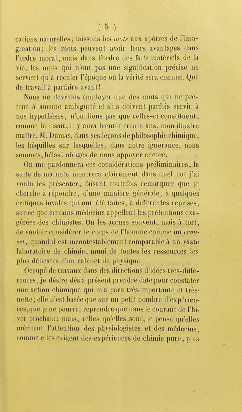 calions naturelles; laissons les mots aux apôtres de l'ima- gination; les mots peuvent avoir leurs avantages dans l'ordre moral, mais dans l'ordre des faits matériels de la vie, les mots qui n'ont pas une signification précise ne servent qu'à reculer l'époque où la vérité sera connue. Que de travail à parfaire avant! iXous ne devrions employer que des mots qui ne prê- tent à aucune ambiguïté et s'ils doivent parfois servir à nos hypothèses, n'oublions pas que celles-ci constituent, comme le disait, il y aura bientôt trente ans, mon illustre maître, M. Dumas, dans ses leçons de philosophie chimique, les béquilles sur lesquelles, dans notre ignorance, nous sommes, hélas! obligés de nous appuyer encore. On me pardonnera ces considérations préliminaires, la suite de ma note montrera clairement dans quel but j'ai voulu les présenter; faisant toutefois remarquer que je cherche .à répondre, d'une manière générale, à quelques critiques loyales qui ont été faites, à diCTérenles reprises, sur ce que certains médecins appellent les prétentions exa- gérées des chimistes. On les accuse souvent, mais à tort, de vouloir considérer le corps de l'homme comme un creu- set, quand il est incontestablement comparable à un vaste laboratoire de chimie, muni de toutes les ressources les plus délicates d'un cabinet de physique. Occupé de travaux dans des directions d'idées très-diffé- l'cntes, je désire dès à présent prendre date pour constater une action chimique qui m'a paru très-importante et très- nette; elle n'est basée que sur un petit nombre d'expérien- ces,que je ne pourrai reprendre que dans le courant de l'hi- ver prochain; mais, telles qu'elles sont, je pense qu'elles méritent l'attention des physiologistes et des médecins, comme elles exigent des expériences de chimie pure, plus