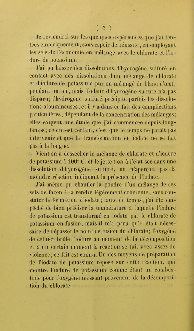 Je reviendrai sur les quelques expériences que j'ai ten- tées empiriquement, sans espoir de réussite, en employant les sels de l'économie en mélange avec le chlorate et l'io- dure de potassium. J'ai pu laisser des dissolutions d'hydrogène sulluré en contact avec des dissolutions d'un mélange de chlorate et d'iodure de potassium pur ou mélangé de hlanc d'œuf, pendant un an, mais l'odeur d'hydrogène sulfuré n'a pas disparu; l'hydrogène sulfuré précipite parfois les dissolu- lions albumineuses, et il y a dans ce fait des complications particulières, dépendant de la concentration des mélanges; elles exigent une étude que j'ai commencée depuis long- temps; ce qui est certain, c'est que le temps ne paraît pas intervenir et que la transformation en iodate ne se fait pas à la longue. Vient-on à dessécher le mélange de chlorate et d'iodure de potassium à 100 C. et le jette-t-on à l'état sec dans une dissolution d'hydrogène sulfuré, on n'aperçoit pas la moindre réaction indiquant la présence de l'iodate. J'ai même pu chauffer la poudre d'un mélange de ces sels de façon à la rendre légèrement cohérente, sans con- stater la formation d'iodate; faute de temps, j'ai été em- pêché de bien préciser la température à laquelle l'iodure de potassium est transformé en iodate par le chlorate de potassium en fusion, mais il m'a paru qu'il était néces- saire de dépasser le point de fusion du chloiate; l'oxygène de celui-ci brûle l'iodure au moment de la décomposition et à un certain moment la réaction se fait avec assez de violence; ce fait est connu. Un des moyens de préparation de l'iodate de potassium repose sur cette réaction, qui montre l'iodure de potassium comme étant un combus- tible pour l'oxygène naissant provenant de la décomposi- tion du chlorate.