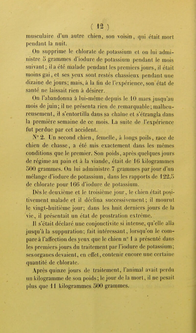 musculaire d'un autre chien, son voisin, qui était mort pendant la nuit. On supprime le chlorate de potassium et on lui admi- nistre 5 grammes d'iodure de potassium pendant le mois suivant; il a été malade pendant les premiers jours, il était moins gai, et ses yeux sont restés chassieux pendant une dizaine de jours; mais, à la hn de l'expérience, son état de santé ne laissait rien à désirer. On l'abandonna à lui-même depuis le 10 mars jusqu'au mois de juin; il ne présenta rien de remarquable; malheu- reusement, ii s'entortilla dans sa chaîne et s'étrangla dans la première semaine de ce mois. La suite de l'expérience fut perdue par cet accident. N°2. Un second chien, femelle, à longs poils, race de chien de chasse, a été mis exactement dans les mêmes conditions que le premier. Son poids, après quelques jours de régime au pain et à la viande, était de 16 kilogrammes 500 grammes. On lui administre 7 grammes par jour d'un mélange d'iodure de potassium, dans les rapports de 122,5 de chlorate pour 166 d'iodure de potassium. Dès le deuxième et le troisième jour, le chien était posi- tivement malade et il déclina successivement; il mourut le vingt-huitième jour; dans les huit derniers jours de la vie, ii présentait un état de prostration exirême. 11 s'était déclaré une conjonctivite si intense, qu'elle alla jusqu'à la suppuration; fait intéressant, lorsqu'on le com- pare à l'affection des yeux que le chien n 1 a présenté dans les premiers jours du traitement parl'iodure de potassium; sesorganesdevaient, en effet, contenir encore une certaine quantité de chlorate. Après quinze jours de traitement, l'animal avait perdu un kilogranmie de son poids; le jour de la mort, il ne pesait plus que 11 kilogrammes 500 grammes.