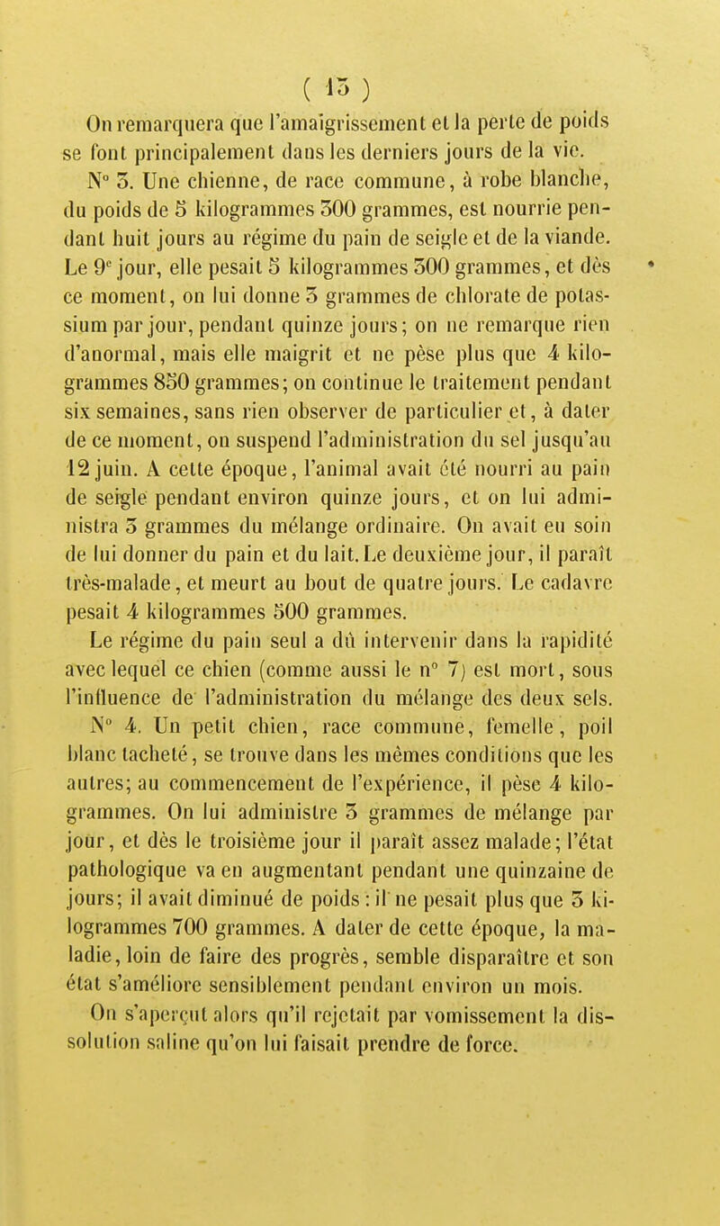 On remarquera que l'amaigrissement et la perte de poids se font principalement dans les derniers jours de la vie. N° 5. Une chienne, de race commune, à robe blanche, du poids de 5 kilogrammes 300 grammes, est nourrie pen- dant huit jours au régime du pain de seigle et de la viande. Le 9 jour, elle pesait 5 kilogrammes 300 grammes, et dès ce moment, on lui donne 3 grammes de chlorate de potas- sium par jour, pendant quinze jours; on ne remarque rien d'anormal, mais elle maigrit et ne pèse plus que 4 kilo- grammes 8S0 grammes; on continue le traitement pendant six semaines, sans rien observer de particulier et, à dater de ce moment, on suspend l'administration du sel jusqu'au 12 juin. A cette époque, l'animal avait été nourri au pain de seigle pendant environ quinze jours, et on lui admi- nistra 5 grammes du mélange ordinaire. On avait eu soin de lui donner du pain et du lait. Le deuxième jour, il paraît très-malade, et meurt au bout de quatre jours. Le cadavre pesait 4 kilogrammes 500 grammes. Le régime du pain seul a dû intervenir dans la rapidité avec lequel ce chien (comme aussi le n° 7) est mort, sous l'inlluence de l'administration du mélange des deux sels. jN 4. Un petit chien, race commune, femelle, poil blanc tacheté, se trouve dans les mêmes conditions que les autres; au commencement de l'expérience, il pèse 4 kilo- grammes. On lui administre 3 grammes de mélange par jour, et dès le troisième jour il paraît assez malade; l'état pathologique va en augmentant pendant une quinzaine de jours; il avait diminué de poids : il ne pesait plus que 3 ki- logrammes 700 grammes. A dater de cette époque, la ma- ladie, loin de faire des progrès, semble disparaître et son état s'améliore sensiblement pendant environ un mois. On s'aperçut alors qu'il rejetait par vomissement la dis- solution saline qu'on lui faisait prendre de force.