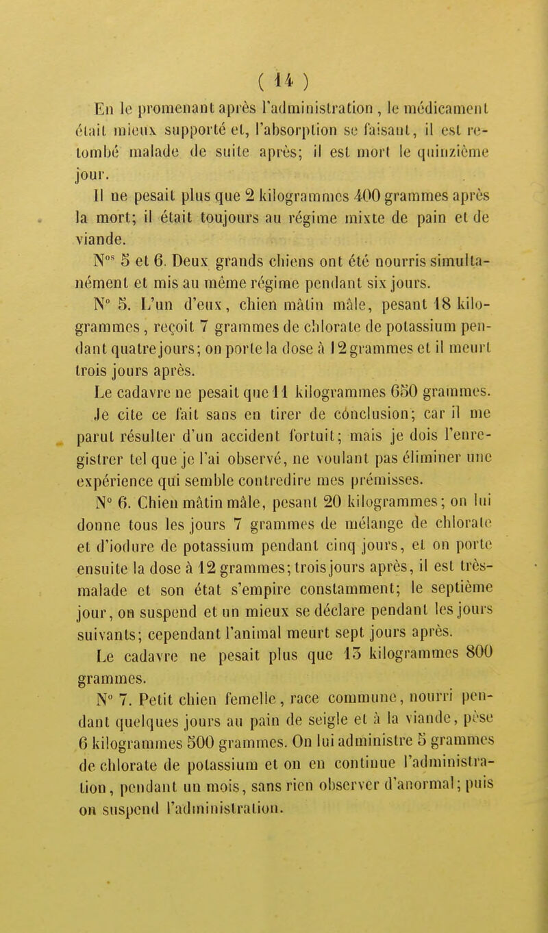 En le promenant apiès l'administration , le médicament était mieux supporté et, l'absorption se faisant, il est re- tombé malade de suite après; il est mort le quinzième jour. Il ne pesait plus que 2 kilogrammes 400 grammes après la mort; il était toujours au régime mixte de pain et de viande. N' 5 et 6. Deux grands chiens ont été nourris simulta- nément et mis au même régime pendant six jours. N 5. L'un d'eux, chien mâtin mâle, pesant 18 kilo- grammes , reçoit 7 grammes de chlorate de potassium pen- dant quatrejours; on porte la dose à 12grammes et il meurt trois jours après. Le cadavre ne pesait que 11 kilogrammes 650 grammes. Je cite ce l'ait sans en tirer de cônclusion; car il me parut résulter d'un accident fortuit; mais je dois l'enre- gistrer tel que je l'ai observé, ne voulant pas éliminer une expérience qui semble contredire mes prémisses. N° 6. Chien mâtin mâle, pesant 20 kilogrammes; on lui donne tous les jours 7 grammes de mélange de chlorate et d'iodure de potassium pendant cinq jours, et on porte ensuite la dose à 12 grammes; trois jours après, il est très- malade et son état s'empire constamment; le septième jour, on suspend et un mieux se déclare pendant les jours suivants; cependant l'animal meurt sept jours après. Le cadavre ne pesait plus que 15 kilogrammes 800 grammes. N 7. Petit chien femelle, race commune, nourri pen- dant quelques jours au pain de seigle et à la viande, pèse 6 kilogrammes 500 grammes. On lui administre 5 grammes de chlorate de potassium et on en continue l'administra- tion, pendant un mois, sans rien observer d'anormal; puis OH suspend l'administration.