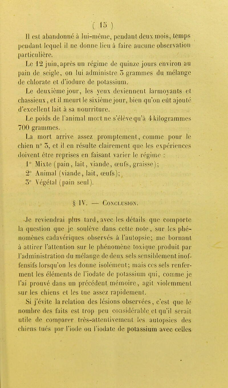 ( ) 11 esl abandonne à lui-niônie, pendant deux mois, temps pendant lequel il ne donne lieu à faire aucune observation particulière. Le 12 juin, après un régime de quinze jours environ au pain de seigle, on lui administre 3 grammes du mélange de chlorate et d'iodure de potassium. Le deuxième jour, les yeux deviennent larmoyants et chassieux, et il meurt le sixième jour, bien qu'on eût ajouté d'excellent lait à sa nourriture. Le poids de l'animal mort ne s'élève qu'à 4 kilogrammes 700 grammes. La mort arrive assez promptement, comme pour le chien n° 5, et il en résulte clairement que les expériences doivent être reprises en faisant varier le régime : 1 Mixte (pain, lait, viande, œufs, graisse); 2 Animal (viande, lait, œufs); 5 Végétal (pain seul). § IV. — CoiXCLUSiON. Je reviendrai plus lard, avec les détails que comporte la question que je soulève dans cette note, sur les phé- nomènes cadavériques observés à l'aulopsie; me bornant à attirer l'attention sur le phénomène toxique produit par l'administration du mélange de deux sels sensiblement inof- fensifs lorsqu'on les donne isolément; mais ces sels renfer- ment les éléments de l'iodate de potassium qui, comme je l'ai prouvé dans un précédent mémoire, agit violemment sur les chiens et les tue assez rapidement. Si j'évite la relation des lésions observées, c'est que le nombre des faits esl trop peu considérable et qu'il serait utile de comparer très-atlenlivernent les autopsies des chiens (nés [»;ir l'iode ou l'iodate de potassium avec celles