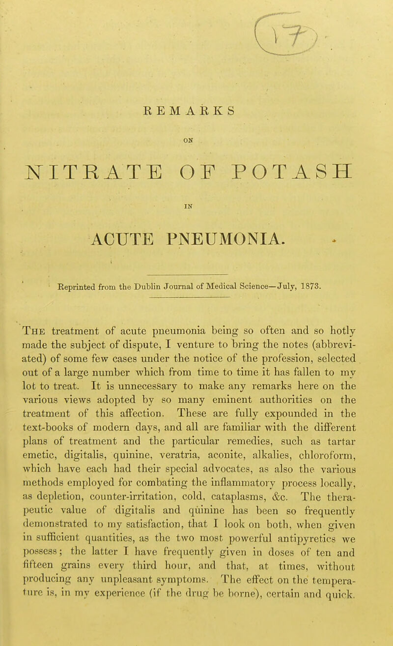 REMARKS ON NITRATE OF POTASH IN ACUTE PNEUMONIA. Eeprinted from the Dublin Journal of Medical Science—July, 1873. The treatment of acute pneumonia being so often and so hotly made the subject of dispute, I venture to bring the notes (abbrevi- ated) of some few cases under the notice of the profession, selected out of a large number which from time to time it has fallen to my lot to treat. It is unnecessary to make any remarks here on the various views adopted by so many eminent authorities on the treatment of this affection. These are fully expounded in the text-books of modern days, and all are familiar with the different plans of treatment and the particular remedies, such as tartar emetic, digitalis, quinine, veratria, aconite, alkalies, chloroform, which have each had their special advocates, as also the various methods employed for combating the inflammatory process locally, as depletion, counter-irritation, cold, cataplasms, &c. The thera- peutic value of digitalis and quinine has been so frequently demonstrated to my satisfaction, that I look on both, when given in sufficient quantities, as the two most powerful antipyretics we possess; the latter I have frequently given in doses of ten and fifteen grains every third hour, and that, at times, without producing any unpleasant symptoms. The effect on the tempera- ture is, in my experience (if the drug be borne), certain and quick.