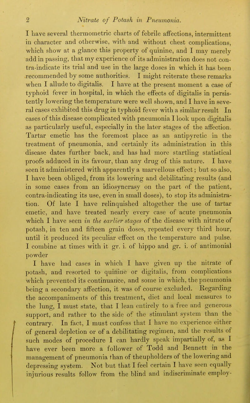 I have several tliermometric charts of febrile affections, intermittent in character and otherwise, with and without chest complications, which show at a glance this property of quinine, and I may merely add in passing, that my experience of its administration does not con- tra-indicate its trial and use in the large doses in which it has been recommended by some authorities. I might reiterate these remarks Avhen I allude to digitalis. I have at the present moment a case of typhoid fever in hospital, in which the effects of digitalis in persis- tently lowering the temperature were well shown, and I have in seve- ral cases exhibited this drug in typhoid fever with a similar result In cases of this disease complicated with pneumonia I look upon digitalis as particularly useful, especially in the later stages of the affection. Tartar emetic has the foremost place as an antipyretic in the treatment of pneumonia, and certainly its administration in this disease dates further back, and has had more startling statistical proofs adduced in its favour, than any drug of this nature. I have seen it administered with apparently a marvellous eflPect; but so also, I have been obliged, from its lowering and debilitating results (and in some cases from an idiosyncrasy on the part of the patient, contra-indicating its use, even in small doses), to stop its administra- tion. Of late I have relinquished altogether the use of tartar emetic, and have treated nearly every case of acute pneumonia which I have seen in the earlier stages of the disease with nitrate of potash, in ten and fifteen grain doses, repeated every third hour, until it produced its peculiar effect on the temperature and pulse. I combine at times with it gr. i. of hippo and gr. i. of antimonial powder I have had cases in which I have given up the nitrate of potash, and resorted to quinine or digitalis, from complications which prevented its continuance, and some in which, the pneumonia being a secondary affection, it was of course excluded. Regarding the accompaniments of this treatment, diet and local measures to the lung, I must state, that I lean entirely to a free and generous support, and rather to the side of the stimulant system than the contrary. In fact, I must confess that I have no experience either of general depletion or of a debilitating regimen, and the results of such modes of procedure I can hardly speak impartially of, as I have ever been more a follower of Todd and Bennett in the management of pneumonia than of theupholders of the lowering and depressing system. Not but that I feel certain I have seen equally injurious results follow from the blind and indiscriminate employ-