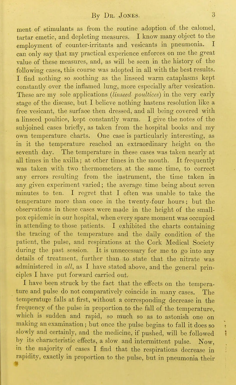 ment of stimulants as from the routine adoption of the calomel, tartar emetic, and depleting measures. I know many object to the employment of counter-irritants and vesicants in pneumonia. I can only say that my practical experience enforces on me the great value of these measures, and, as will be seen in the history of the foUowitig cases, this course was adopted in all with the best results. I find nothing so soothing as the linseed warm cataplasms kept constantly over the inflamed lung, more especially after vesication. These are my sole applications {linseed poultices) in the very early stage of the disease, but I believe nothing hastens resolution like a free vesicant, the surface then dressed, and all being covered with a linseed poultice, kept constantly warm. I give the notes of the subjoined cases briefly, as taken from the hospital books and my own temperature charts. One case is particularly interesting, as in it the temperature reached an extraordinary height on the seventh day. The temperature in these cases was taken nearly at all times in the axilla; at other times in the mouth. It frequently was taken with two thermometers at the same time, to correct any errors resulting from the instrument, the time taken in any given experiment varied; the average time being about seven minutes to ten. I regret that I often was unable to take the temperature more than once in the twenty-four hours; but the observations in these cases were made in the height of the small- pox epidemic in our hospital, when every spare moment was occupied in attending to those patients. I exhibited the charts containing the tracing of the temperature and the daily condition of the patient, the pulse, and respirations at the Cork Medical Society during the past session. It is unnecessary for me to go into any details of treatment, further than to state that the nitrate was administered in all, as I have stated above, and the general prin- ciples I have put forward carried out. I have been struck by the fact that the effects on the tempera- ture and pulse do not comparatively coincide in many cases. The temperature falls at first, without a corresponding decrease in the frequency of the pulse in proportion to the fall of the temperature, which is sudden and rapid, so much so as to astonish one on making an examination; but once the pulse begins to fall it does so slowly and certainly, and the medicine, if pushed, will be followed by its characteristic effects, a slow and intermittent pulse. Now, in the majority of cases I find that the respirations decrease in rapidity, exactly in proportion to the pulse, but in pneumonia their