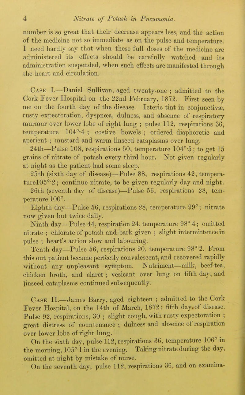 number is so great that their decrease appears less, and the action of the medicine not so immediate as on the pulse and temperature. I need hardly say that when these full doses of the medicine are administered its effects should be carefully watched and its administration suspended, when such effects are manifested through the heart and circulation. Case I.—Daniel Sullivan, aged twenty-one ; admitted to the Cork Fever Hospital on the 22nd February, 1872. First seen by me on the fourth day of the disease. Icteric tint in conjunctivaj, rusty expectoration, dyspnoea, dulness, and absence of respiratory murmur over lower lobe of right lung ; pulse 112, respirations 36, temperature 104°-4 ; costive bowels ; ordered diaphoretic and aperient ; mustard and warm linseed cataplasms over lung. 24th—Pulse 108, respirations 50, temperature 104°-5; to get 15 grains of nitrate of potash every third hour. Not given regularly at night as the patient had some sleep. 25th (sixth day of disease)—Pulse 88, respirations 42, tempera- turel05°'2; continue nitrate, to be given regularly day and night. 26th (seventh day of disease)—Pulse 56, respirations 28, tem- peratui'e 100°. Eighth day—Pulse 56, respirations 28, temperature 99°; nitrate now given but twice daily. Ninth day—Pulse 44, respiration 24, temperature 98° 4; omitted nitrate ; chlorate of potash and bark given ; slight intermittence in pulse ; heart's action slow and labouring. Tenth day—Pulse 56, respirations 20, temperature 98°-2. From this out patient became perfectly convalescent, and recovered rapidly Avithout any unpleasant symptom. Nutriment—milk, beef-tea, chicken broth, and claret ; vesicant over lung on fifth day, and linseed cataplasms continued subsequently. Case 11.—James Barry, aged eighteen ; admitted to the Cork Fever Hospital, on the 14th of March, 1872: fifth day.of disease. Pulse 92, respirations, 30 ; slight cough, with rusty expectoration ; great distress of countenance ; dulness and absence of respiration over lower lobe of right lung. On the sixth day, pulse 112, respirations 36, temperature 106° in the morning, 105°-1 in the evening. Taking nitrate during the day, omitted at night by mistake of nurse.