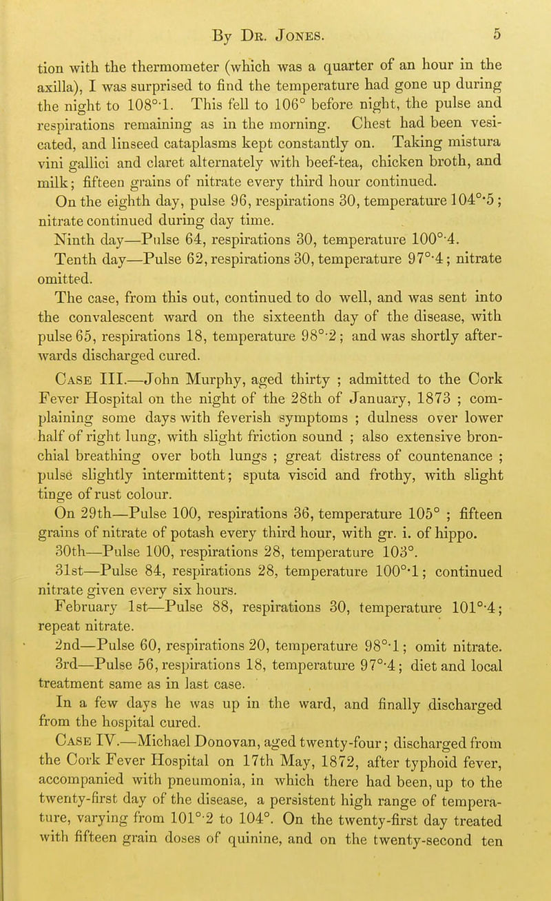 tion with the thermometer (which was a quarter of an hour in the axilla), I was surprised to find the temperature had gone up during the night to 108°-1. This fell to 106° before night, the pulse and respirations remaining as in the morning. Chest had been vesi- cated, and linseed cataplasms kept constantly on. Taking mistura vini gallici and claret alternately with beef-tea, chicken broth, and milk; fifteen grains of nitrate every third hour continued. On the eighth day, pulse 96, respirations 30, temperature 104°*5; nitrate continued during day time. Ninth day—Pulse 64, respirations 30, temperature 100°'4. Tenth day—Pulse 62, respirations 30, temperature 97°4; nitrate omitted. The case, from this out, continued to do well, and was sent into the convalescent ward on the sixteenth day of the disease, with pulse 65, respirations 18, temperature 98°'2; and was shortly after- Avards discharged cured. Case III.—John Murphy, aged thirty ; admitted to the Cork Fever Hospital on the night of the 28th of January, 1873 ; com- plaining some days with feverish symptoms ; dulness over lower half of right lung, with slight friction sound ; also extensive bron- chial breathing over both lungs ; great distress of countenance ; pulse slightly intermittent; sputa viscid and frothy, with slight tinge of rust colour. On 29th—Pulse 100, respirations 36, temperature 105° ; fifteen grains of nitrate of potash every third hour, with gr. i. of hippo. 30th—Pulse 100, respirations 28, temperature 103°. 31st—Pulse 84, respirations 28, temperature 100°*1; continued nitrate given every six hours. February 1st—Pulse 88, respirations 30, temperature 101°'4; repeat nitrate. 2nd—Pulse 60, respirations 20, temperature 98°-l; omit nitrate. 3rd—Pulse 56, respirations 18, temperature 97°-4; diet and local treatment same as in last case. In a few days he was up in the ward, and finally discharged from the hospital cured. Case IV.—Michael Donovan, aged twenty-four; discharged from the Cork Fever Hospital on 17th May, 1872, after typhoid fever, accompanied with pneumonia, in which there had been, up to the twenty-first day of the disease, a persistent high range of tempera- ture, varying from 101°-2 to 104°. On the twenty-first day treated with fifteen grain doses of quinine, and on the twenty-second ten