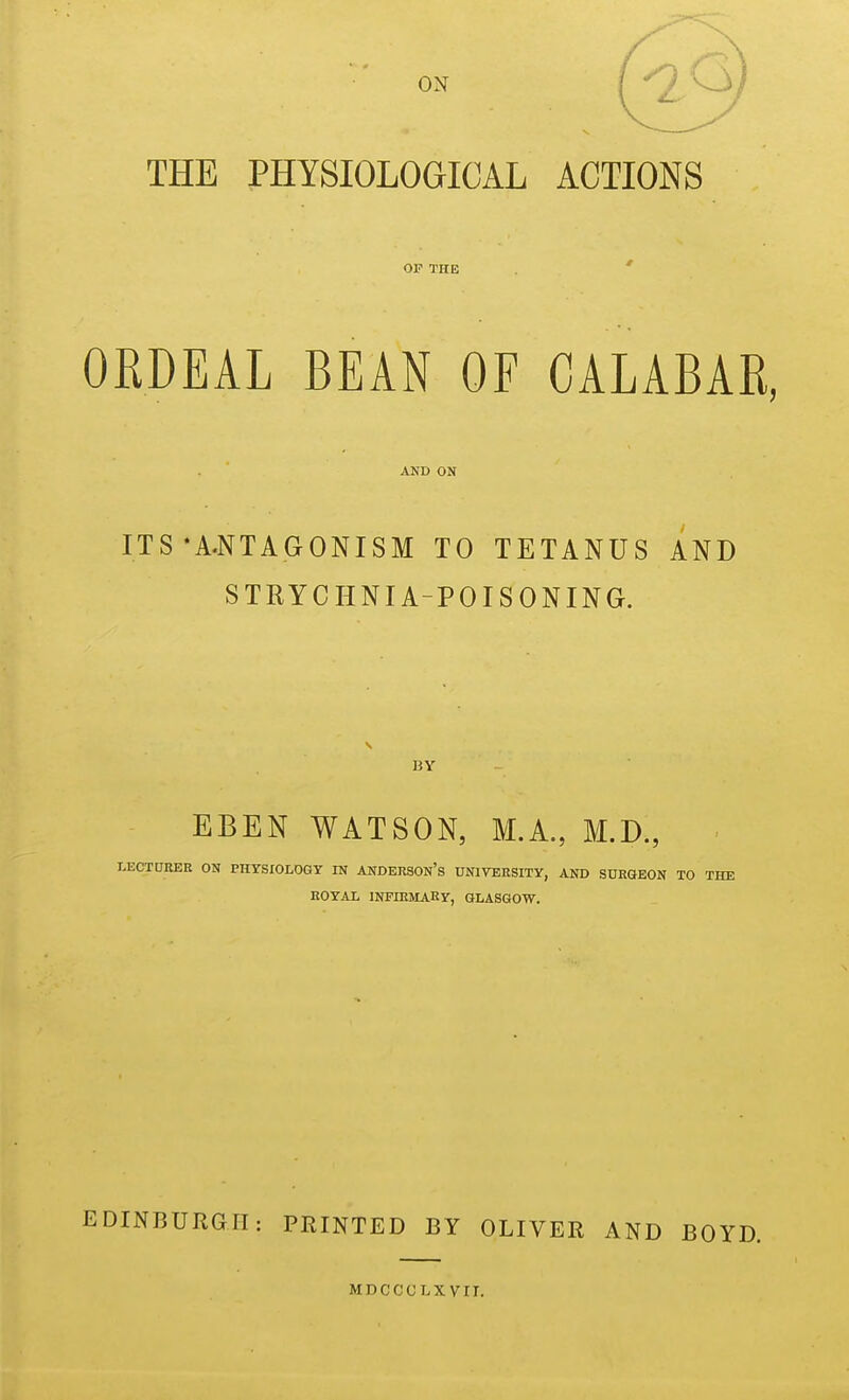 THE PHYSIOLOGICAL ACTIONS OP THE ' ORDEAL BEAN OF CALABAR, AND ON ITS-A.NTAGONISM TO TETANUS AND STRYCHNIA-POISONING. BY EBEN WATSON, M.A, M.D., LEOTtJEEE ON PHYSIOLOGY IN ANDERSOn's UNIVERSITY, AND SURGEON TO THE HOYAL INFIRMARY, GLASGOW. EDINBURGH: PRINTED BY OLIVER AND BOYD. MDCCCLXvrr.