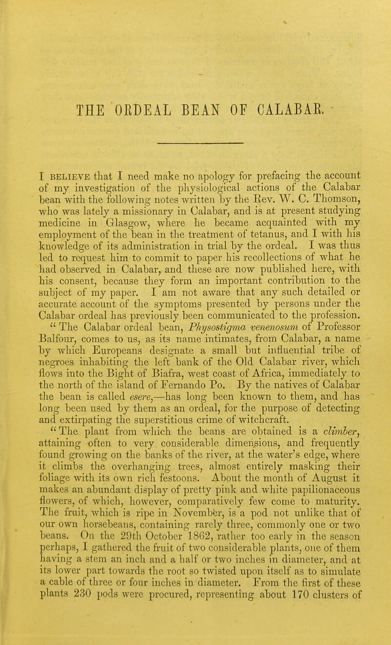 THE OEDEAL BEAN OF CALABAE. I BELIEVE tliat I need make no apology for prefacing the account of my investigation of the physiological actions of the Calahar bean with the following notes written by the Eev. W. C. Thomson, who was lately a missionary in Calabar, and is at present studying medicine in Glasgow, where he became acquainted with my employment of the bean in the treatment of tetanus, and I with his knowledge of its administration in trial by the ordeal. I was thus led to request him to commit to paper his recollections of what he had observed in Calabar, and these are now published here, with his consent, because they form an important contribution to the subject of my paper. I am not aware that any such detailed or accurate account of the symptoms presented by persons under the Calabar ordeal has previously been communicated to the profession.  The Calabar ordeal bean, Physostigma venenosum of Professor Balfour, comes to us, as its name intimates, from Calabar, a name by which Europeans designate a small but influential tribe of negroes inhabiting the left bank of the Old Calabar river, which flows into the Big-ht of Biafra, west coast of Africa, immediately to the north of the island of Fernando Po. By the natives of Calabar the bean is called esere,—has long been known to them, and has long been used by them as an ordeal, for the purpose of detecting and extirpating the superstitious crime of witchcraft.  The plant from wliich the beans are obtained is a climber, attaining often to very considerable dimeiigious, and frequently found growing on the banks of the river, at the water's edge, where it climbs the overhanging trees, almost entirely masking their foliage with its own rich festoons. About the month of August it makes an abundant display of pretty pink and white papilionaceous flowers, of whicli, however, comparatively few come to maturity. The fruit, which is ripe in November, is a pod not unlike that of our own horsebeans, containing rarely three, commonly one or two beans. On the 29th October 1862, rather too early in the season erhaps, I gathered the fruit of two considerable plants, one of them aving a stem an inch and a half or two inches in diameter, and at its lower part towards the root so twisted upon itself as to simulate a cable of three or four inches in diameter. From the first of these plants 230 pods were procured, representing about 170 clusters of